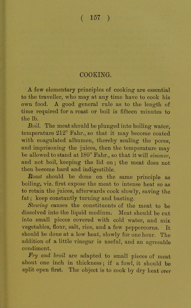 COOKING. A few elementary principles of cooking are essential to the traveller, who may at any time have to cook his own food. A good general rule as to the length of time required for a roast or boil is fifteen minutes to the lb. Boil. The meat should be plunged into boiling water, temperature 212° Fahr., so that it may become coated with coagulated albumen, thereby sealing the pores, and imprisoning the juices, then the temperature may be allowed to stand at 180° Fahr., so that it will simmer, and not boil, keeping the lid on; the meat does not then beeome hard and indigestible. Boast should be done on the same principle as boiling, viz. first expose the meat to intense heat so as to retain the juices, afterwards cook slowly, saving the fat; keep constantly turning and basting. Stewing causes the constituents of the meat to be dissolved into the liquid medium. Meat should be cut into small pieces covered with cold water, and mix vegetables, flour, salt, rice, and a few peppercorns. It should be done at a low heat, slowly for one hour. The addition of a little vinegar is useful, and an agreeable condiment. Fry and broil are adapted to small pieces of meat about one inch in thickness; if a fowl, it should be split open first. The object is to cook by dry heat over