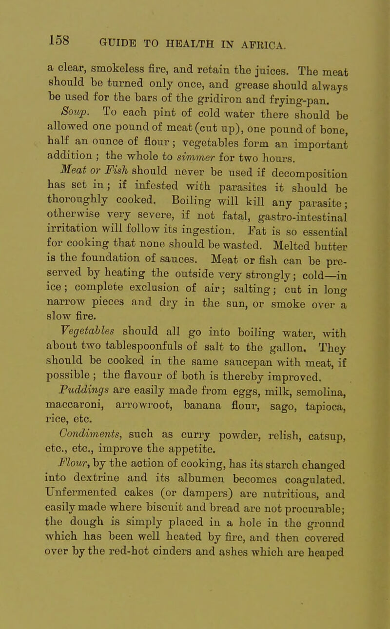 a clear, smokeless fire, and retain the juices. The meat should be turned only once, and grease should always be used for the bars of the gridiron and frying-pan. Soup. To each pint of cold water there should be allowed one pound of meat (cut up), one pound of bone, half an ounce of flour; vegetables form an important addition ; the whole to simmer for two hours. Meat or Fish should never be used if decomposition has set in; if infested with parasites it should be thoroughly cooked. Boiling will kill any parasite; otherwise very severe, if not fatal, gastro-intestinal irritation will follow its ingestion. Fat is so essential for cooking that none should be wasted. Melted butter is the foundation of sauces. Meat or fish can be pre- served by heating the outside very strongly; cold—in ice; complete exclusion of air; salting; cut in long narrow pieces and dry in the sun, or smoke over a slow fire. Vegetables should all go into boiling water, with about two tablespoonfuls of salt to the gallon. They should be cooked in the same saucepan with meat, if possible ; the flavour of both is thereby improved. Puddings are easily made from eggs, milk, semolina, maccaroni, arrowroot, banana flour, sago, tapioca, rice, etc. Condiments, such as curry powder, relish, catsup, etc., etc., improve the appetite. Flour; by the action of cooking, has its starch changed into dextrine and its albumen becomes coagulated. Unfermented cakes (or dampers) are nutritious, and easily made where biscuit and bread are not procurable; the dough is simply placed in a hole in the ground which has been well heated by fire, and then covered over by the red-hot cinders and ashes which are heaped