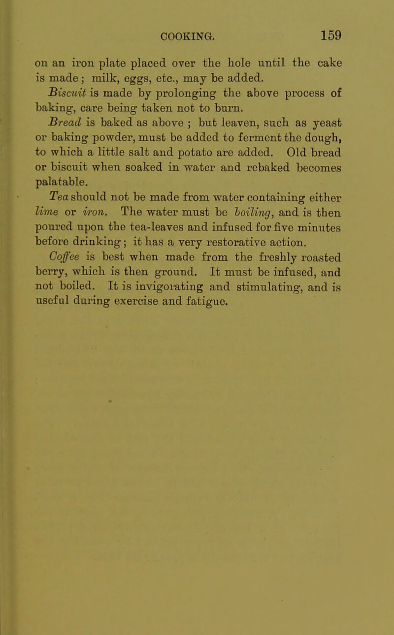 on an iron plate placed over the hole until the cake is made ; milk, eggs, etc., may be added. Biscuit is made by prolonging the above process of baking, care being taken not to burn. Bread is baked as above ; but leaven, such as yeast or baking powder, must be added to ferment the dough, to which a little salt and potato are added. Old bread or biscuit when soaked in water and rebaked becomes palatable. Tea should not be made from water containing either lime or iron. The water must be boiling, and is then poured upon the tea-leaves and infused for five minutes before drinking; it has a very restorative action. Coffee is best when made from the freshly roasted berry, which is then ground. It must be infused, and not boiled. It is invigorating and stimulating, and is useful during exercise and fatigue.