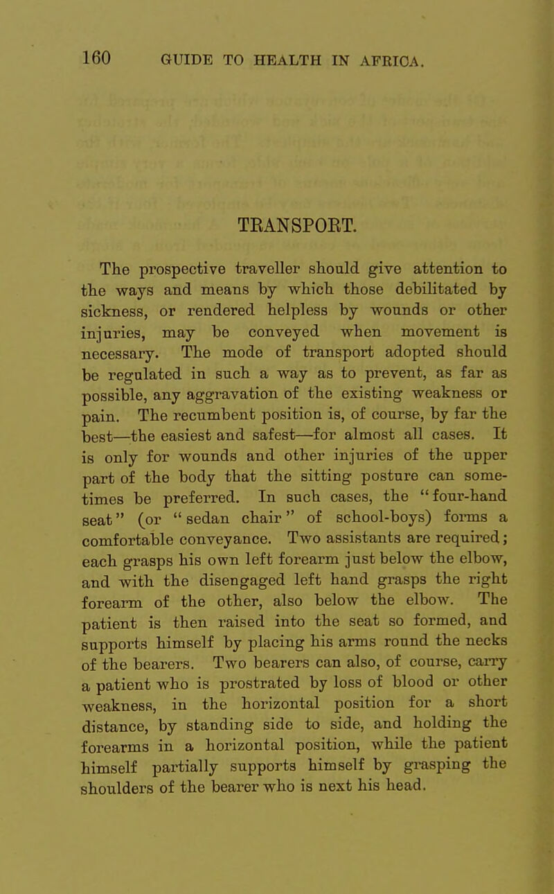 TEANSPOET. The prospective traveller should give attention to the ways and means by which those debilitated by sickness, or rendered helpless by wounds or other injuries, may be conveyed when movement is necessary. The mode of transport adopted should be regulated in such a way as to prevent, as far as possible, any aggravation of the existing weakness or pain. The recumbent position is, of course, by far the kggt—the easiest and safest—for almost all cases. It is only for wounds and other injuries of the upper part of the body that the sitting posture can some- times be preferred. In such cases, the four-hand seat (or  sedan chair of school-boys) forms a comfortable conveyance. Two assistants are required; each grasps his own left forearm just below the elbow, and with the disengaged left hand grasps the right forearm of the other, also below the elbow. The patient is then raised into the seat so formed, and supports himself by placing his arms round the necks of the bearers. Two bearers can also, of course, carry a patient who is prostrated by loss of blood or other weakness, in the horizontal position for a short distance, by standing side to side, and holding the forearms in a horizontal position, while the patient himself partially supports himself by grasping the shoulders of the bearer who is next his head.