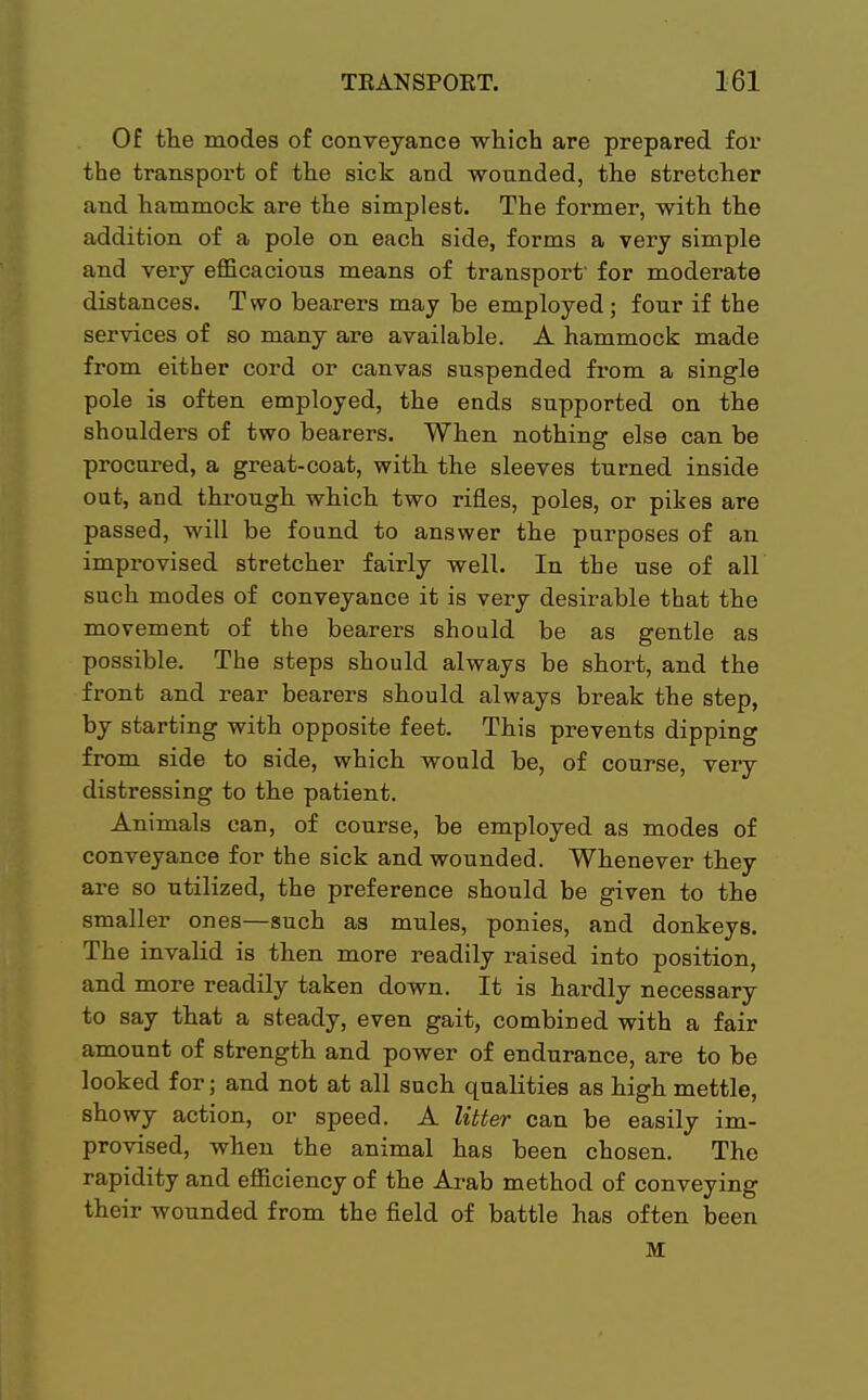 Of the modes of conveyance which are prepared for the transport of the sick and wounded, the stretcher and hammock are the simplest. The former, with the addition of a pole on each side, forms a very simple and very efficacious means of transport' for moderate distances. Two bearers may be employed; four if the services of so many are available. A hammock made from either cord or canvas suspended from a single pole is often employed, the ends supported on the shoulders of two bearers. When nothing else can be procured, a great-coat, with the sleeves turned inside out, and through which two rifles, poles, or pikes are passed, will be found to answer the purposes of an improvised stretcher fairly well. In the use of all such modes of conveyance it is very desirable that the movement of the bearers should be as gentle as possible. The steps should always be short, and the front and rear bearers should always break the step, by starting with opposite feet. This prevents dipping from side to side, which would be, of course, very distressing to the patient. Animals can, of course, be employed as modes of conveyance for the sick and wounded. Whenever they are so utilized, the preference should be given to the smaller ones—such as mules, ponies, and donkeys. The invalid is then more readily raised into position, and more readily taken down. It is hardly necessary to say that a steady, even gait, combined with a fair amount of strength and power of endurance, are to be looked for; and not at all such qualities as high mettle, showy action, or speed. A litter can be easily im- provised, when the animal has been chosen. The rapidity and efficiency of the Arab method of conveying their wounded from the field of battle has often been M