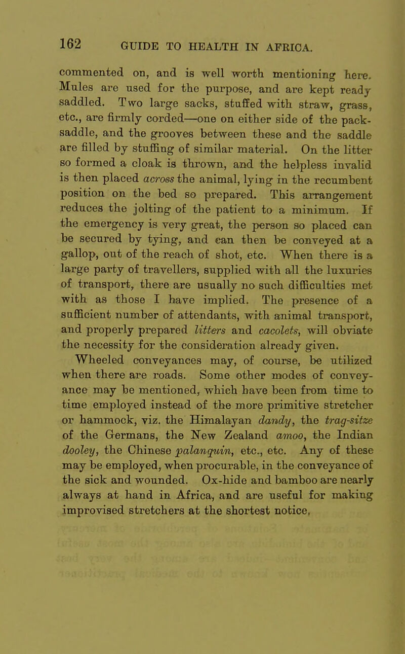 commented on, and is well -worth mentioning here. Mules are used for the purpose, and are kept ready saddled. Two large sacks, stuffed with straw, grass, etc., are firmly corded—one on either side of the pack- saddle, and the grooves between these and the saddle are filled by stuffing of similar material. On the litter so formed a cloak is thrown, and the helpless invalid is then placed across the animal, lying in the recumbent position on the bed so prepared. This arrangement reduces the jolting of the patient to a minimum. If the emergency is very great, the person so placed can be secured by tying, and can then be conveyed at a gallop, out of the reach of shot, etc. When there is a large party of travellers, supplied with all the luxuries of transport, there are usually no such difficulties met with as those I have implied. The presence of a sufficient number of attendants, with animal transport, and properly prepared litters and cacolets, will obviate the necessity for the consideration already given. Wheeled conveyances may, of course, be utilized when there are roads. Some other modes of convey- ance may be mentioned, which have been from time to time employed instead of the more primitive stretcher or hammock, viz. the Himalayan dandy, the trag-sitze of the Germans, the New Zealand amoo, the Indian dooley, the Chinese palanquin, etc., etc. Any of these may be employed, when procurable, in the conveyance of the sick and wounded. Ox-hide and bamboo are nearly always at hand in Africa, and are useful for making improvised stretchers at the shortest notice.