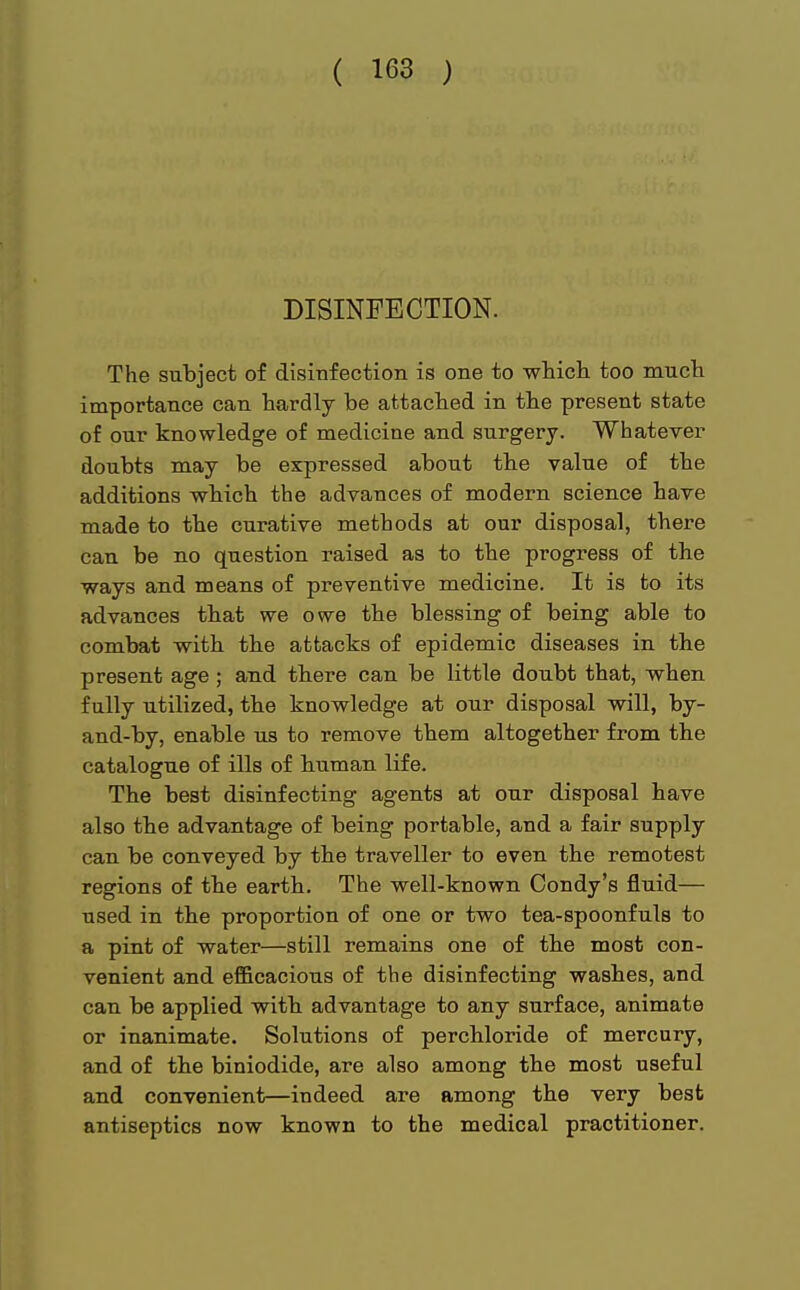 DISINFECTION. The subject of disinfection is one to which too much importance can hardly be attached in the present state of our knowledge of medicine and surgery. Whatever doubts may be expressed about the value of the additions which the advances of modern science have made to the curative methods at our disposal, there can be no question raised as to the progress of the ways and means of preventive medicine. It is to its advances that we owe the blessing of being able to combat with the attacks of epidemic diseases in the present age ; and there can be little doubt that, when fully utilized, the knowledge at our disposal will, by- and-by, enable us to remove them altogether from the catalogue of ills of human life. The best disinfecting agents at our disposal have also the advantage of being portable, and a fair supply can be conveyed by the traveller to even the remotest regions of the earth. The well-known Condy's fluid— used in the proportion of one or two tea-spoonfuls to a pint of water—still remains one of the most con- venient and efficacious of the disinfecting washes, and can be applied with advantage to any surface, animate or inanimate. Solutions of perchloride of mercury, and of the biniodide, are also among the most useful and convenient—indeed are among the very best antiseptics now known to the medical practitioner.