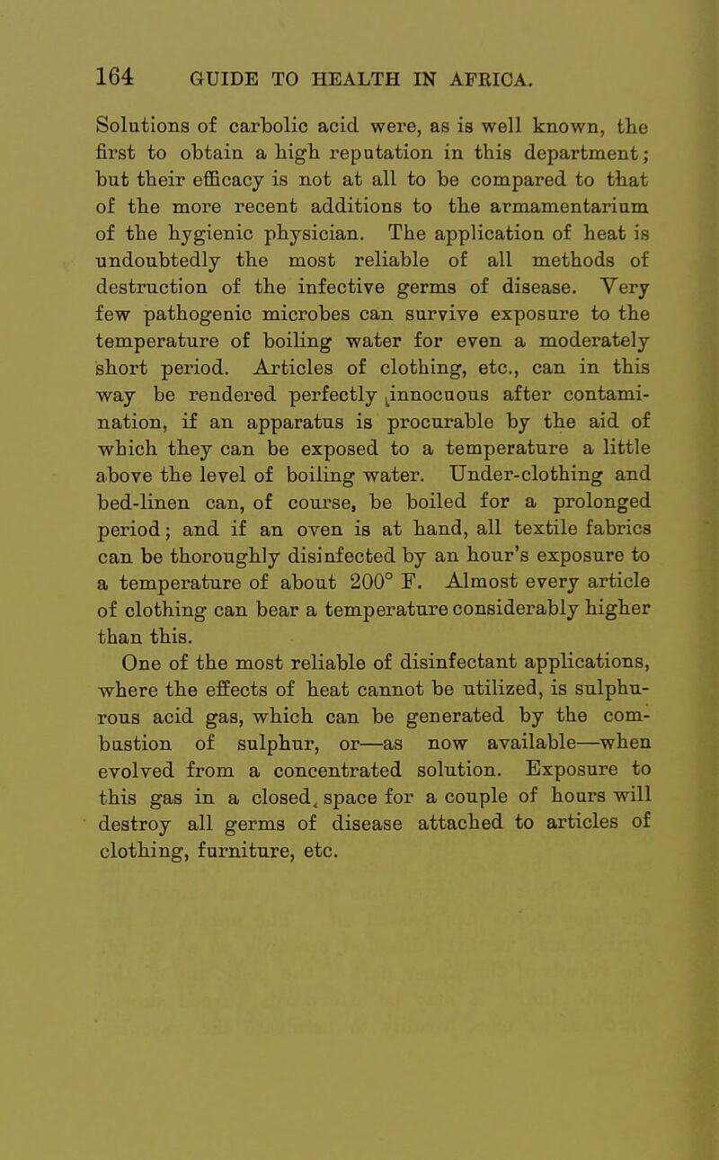 Solutions of carbolic acid were, as is well known, the first to obtain a bigb reputation in this department; but their efficacy is not at all to be compared to that of the more recent additions to the armamentarium of the hygienic physician. The application of heat is undoubtedly the most reliable of all methods of destruction of the infective germs of disease. Very few pathogenic microbes can survive exposure to the temperature of boiling water for even a moderately short period. Articles of clothing, etc., can in this way be rendered perfectly ^nnocuous after contami- nation, if an apparatus is procurable by the aid of which they can be exposed to a temperature a little above the level of boiling water. Under-clothing and bed-linen can, of course, be boiled for a prolonged period; and if an oven is at hand, all textile fabrics can be thoroughly disinfected by an hour's exposure to a temperature of about 200° F. Almost every article of clothing can bear a temperature considerably higher than this. One of the most reliable of disinfectant applications, where the effects of heat cannot be utilized, is sulphu- rous acid gas, which can be generated by the com- bustion of sulphur, or—as now available—when evolved from a concentrated solution. Exposure to this gas in a closed, space for a couple of hours will destroy all germs of disease attached to articles of clothing, furniture, etc.