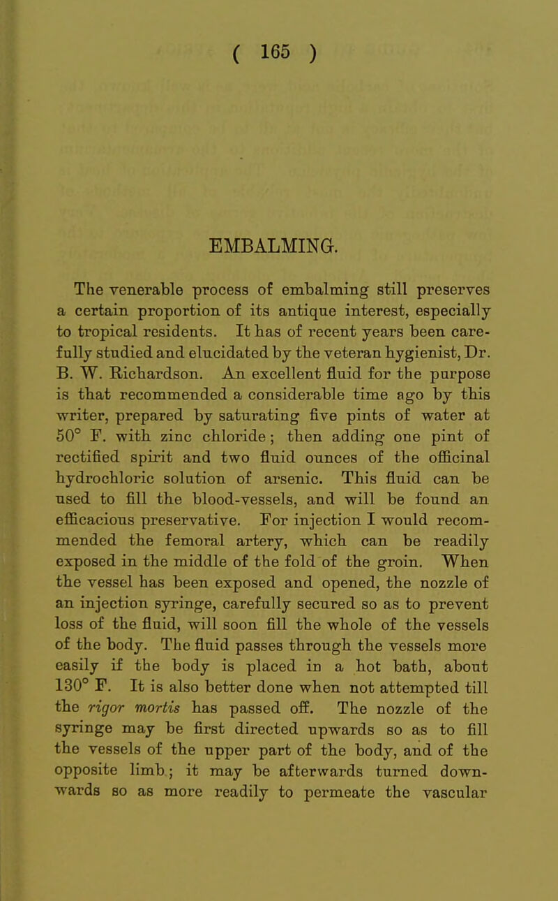 EMBALMING. The venerable process of embalming still preserves a certain proportion of its antique interest, especially to tropical residents. It bas of recent years been care- fully studied and elucidated by tbe veteran hygienist, Dr. B. W. Richardson. An excellent fluid for the purpose is tbat recommended a considerable time ago by this writer, prepared by saturating five pints of water at 50° F. witb zinc chloride; then adding one pint of rectified spirit and two fluid ounces of the officinal hydrochloric solution of arsenic. This fluid can be used to fill the blood-vessels, and will be found an efficacious preservative. For injection I would recom- mended tbe femoral artery, which can be readily exposed in the middle of the fold of the groin. When the vessel has been exposed and opened, the nozzle of an injection syringe, carefully secured so as to prevent loss of the fluid, will soon fill the whole of the vessels of the body. The fluid passes through the vessels more easily if the body is placed in a hot bath, about 130° F. It is also better done when not attempted till the rigor mortis has passed off. The nozzle of the syringe may be first directed upwards so as to fill the vessels of the upper part of the body, and of the opposite limb; it may be afterwards turned down- wards so as more readily to permeate the vascular