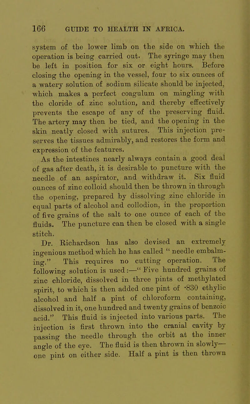 system of the lower limb on the side on which the operation is being carried out. The syringe may then be left in position for six or eight hours. Before closing the opening in the vessel, four to six ounces of a watery solution of sodium silicate should be injected, which makes a perfect coagulum on mingling with the cloride of zinc solution, and thereby effectively prevents the escape of any of the preserving fluid. The artery may then be tied, and the opening in the skin neatly closed with sutures. This injection pre- serves the tissues admirably, and restores the form and expression of the features. As the intestines nearly always contain a good deal of gas after death, it is desirable to puncture with the needle of an aspirator, and withdraw it. Six fluid ounces of zinc colloid should then be thrown in through the opening, prepared by dissolving zinc chloride in equal parts of alcohol and collodion, in the proportion of five grains of the salt to one ounce of each of the fluids. The puncture can then be closed with a single stitch. Dr. Richardson has also devised an extremely ingenious method which he has called  needle embalm- ing. This requires no cutting operation. The following solution is used:— Five Hundred grains of zinc chloride, dissolved in three pints of methylated spirit, to which is then added one pint of -830 ethylic alcohol and half a pint of chloroform containing, dissolved in it, one hundred and twenty grains of benzoic acid. This fluid is injected into various parts. The injection is first thrown into the cranial cavity by passing the needle through the orbit at the inner angle of the eye. The fluid is then thrown in slowly- one pint on either side. Half a pint is then thrown