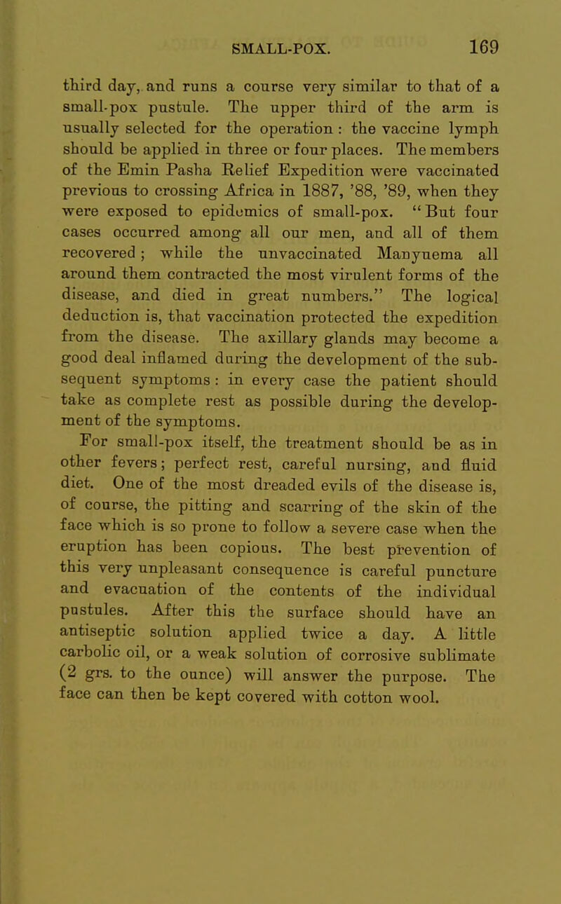 third day, and runs a course very similar to that of a small-pox pustule. The upper third of the arm is usually selected for the operation: the vaccine lymph should be applied in three or four places. The members of the Emin Pasha Relief Expedition were vaccinated previous to crossing Africa in 1887, '88, '89, when they were exposed to epidemics of small-pox.  But four cases occurred among all our men, and all of them recovered; while the unvaccinated Manyuema all around them contracted the most virulent forms of the disease, and died in great numbers. The logical deduction is, that vaccination protected the expedition from the disease. The axillary glands may become a good deal inflamed during the development of the sub- sequent symptoms : in every case the patient should take as complete rest as possible during the develop- ment of the symptoms. For small-pox itself, the treatment should be as in other fevers; perfect rest, careful nursing, and fluid diet. One of the most dreaded evils of the disease is, of course, the pitting and scarring of the skin of the face which is so prone to follow a severe case when the eruption has been copious. The best prevention of this very unpleasant consequence is careful puncture and evacuation of the contents of the individual pustules. After this the surface should have an antiseptic solution applied twice a day. A little carbolic oil, or a weak solution of corrosive sublimate (2 grs. to the ounce) will answer the purpose. The face can then be kept covered with cotton wool.