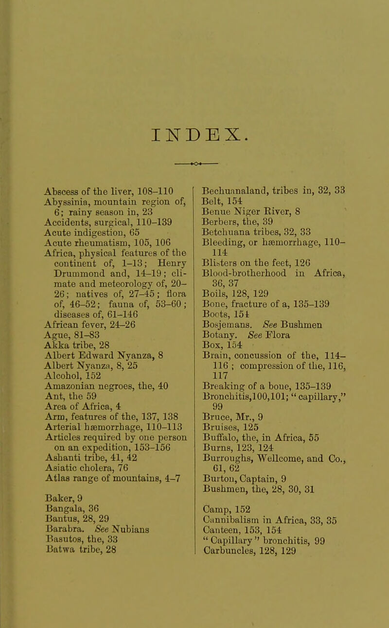 INDEX. o Abscess of the liver, 108-110 Abyssinia, mountain region of, 6; rainy season in, 23 Accidents, surgical, 110-139 Acute indigestion, 65 Acute rheumatism, 105, 106 Africa, physical features of the continent of, 1-13; Henry Druinmond and, 14-19; cli- mate and meteorology of, 20- 26; natives of, 27-45; flora of, 46-52; fauna of, 53-60; diseases of, 61-146 African fever, 24-26 Ague, 81-83 Akka tribe, 28 Albert Edward Nyanza, 8 Albert Nyanza, 8, 25 Alcohol, 152 Amazonian negroes, the, 40 Ant, the 59 Area of Africa, 4 Arm, features of the, 137, 138 Arterial haemorrhage, 110-113 Articles required by one person on an expedition, 153-156 Ashanti tribe, 41, 42 Asiatic cholera, 76 Atlas range of mountains, 4-7 Baker, 9 Bangala, 36 Bantus, 28, 29 Barabra. See Nubians Basutos, the, 33 Batwa tribe, 28 Beckuanaland, tribes in, 32, 33 Belt, 154 Benue Niger River, 8 Berbers, the, 39 Betchuana tribes, 32, 33 Bleeding, or haemorrhage, 110- 114 Blisters on the feet, 126 Blood-brotherhood in Africa, 36, 37 Boils, 128, 129 Bone, fracture of a, 135-139 Boots, 151 Bosjemans. See Bushmen Botany. See Flora Box, 154 Brain, concussion of the, 114- 116; compression of the, 116, 117 Breaking of a bone, 135-139 Bronchitis,100,101; capillary, 99 Bruce, Mr., 9 Bruises, 125 Buffalo, the, in Africa, 55 Burns, 123, 124 Burroughs, Wellcome, and Co., 61, 62 Burton, Captain, 9 Bushmen, the, 28, 30, 31 Camp, 152 Cannibalism in Africa, 33, 35 Canteen, 153, 154  Capillary  bronchitis, 99 Carbuncles, 128, 129