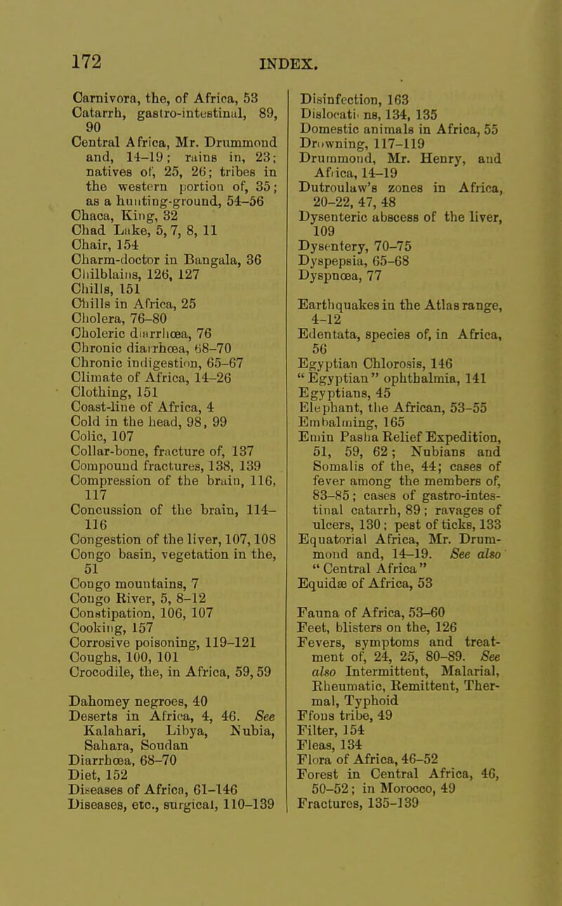 Garnivora, the, of Africa, 53 Catarrh, gastrointestinal, 89, 90 Central Africa, Mr. Drummoud and, 14-19; rains in, 23; natives of, 25, 26; tribes in the western portion of, 35; as a hunting-ground, 54-56 Chaca, King, 32 Chad Luke, 5,7, 8, 11 Chair, 154 Charm-doctor in Bangala, 36 Chilblains, 126, 127 Chills, 151 Chills in Africa, 25 Cholera, 76-80 Choleric dmrrhcea, 76 Chronic diarrhoea, 68-70 Chronic indigestion, 65-67 Climate of Africa, 14-26 Clothing, 151 Coast-line of Africa, 4 Cold in the head, 98, 99 Colic, 107 Collar-bone, fracture of, 137 Compound fractures, 138, 139 Compression of the brain, 116, 117 Concussion of the brain, 114- 116 Congestion of the liver, 107,108 Congo basin, vegetation in the, 51 Congo mountains, 7 Congo River, 5, 8-12 Constipation, 106, 107 Cooking, 157 Corrosive poisoning, 119-121 Coughs, 100, 101 Crocodile, the, in Africa, 59,59 Dahomey negroes, 40 Deserts in Africa, 4, 46. See Kalahari, Libya, Nubia, Sahara, Soudan Diarrhoea, 68-70 Diet, 152 Diseases of Africa, 61-146 Diseases, etc., surgical, 110-139 Disinfection, 163 Dislocati. ns, 134, 135 Domestic animals in Africa, 55 Drowning, 117-119 Druramond, Mr. Henry, and Africa, 14-19 Dutroulaw's zones in Africa, 20-22, 47, 48 Dysenteric abscess of the liver, 109 Dysentery, 70-75 Dyspepsia, 65-68 Dyspnoea, 77 Earthquakes in the Atlas range, 4-12 Edentata, species of, in Africa, 56 Egyptian Chlorosis, 146  Egyptian  ophthalmia, 141 Egyptians, 45 Elephant, the African, 53-55 Embalming, 165 Emin Pasha Relief Expedition, 51, 59, 62; Nubians and Somalis of the, 44; cases of fever among the members of, 83-85; cases of gastrointes- tinal catarrh, 89 ; ravages of ulcers, 130; pest of ticks, 133 Equatorial Africa, Mr. Drum- moud and, 14-19. See also  Central Africa Equidse of Africa, 53 Fauna of Africa, 53-60 Feet, blisters ou the, 126 Fevers, symptoms and treat- ment of, 24, 25, 80-89. See also Intermittent, Malarial, Rheumatic, Remittent, Ther- mal, Typhoid Ffous tribe, 49 Filter, 154 Fleas, 134 Flora of Africa, 46-52 Forest in Central Africa, 46, 50-52; in Morocco, 49 Fractures, 135-139
