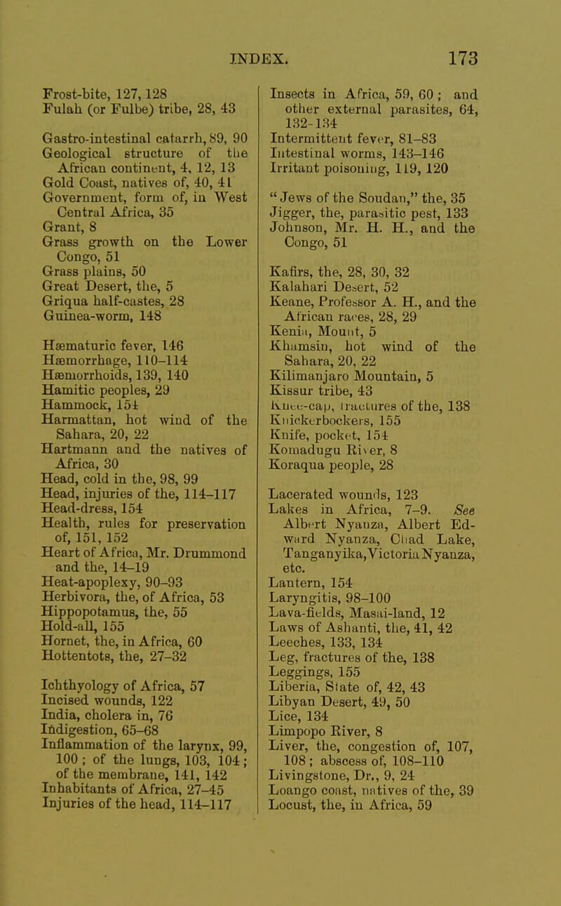 Frost-bite, 127,128 Fulah (or Fulbe) tribe, 28, 43 Gastro-intestinal catarrh, 89, 90 Geological structure of the Africau continent, 4, 12, 13 Gold Coast, natives of, 40, 41 Government, form of, in West Central Africa, 35 Grant, 8 Grass growth on the Lower Congo, 51 Grass plains, 50 Great Desert, the, 5 Griqua half-castes, 28 Guinea-worm, 148 Haematuric fever, 146 Haemorrhage, 110-114 Haemorrhoids, 139, 140 Hamitic peoples, 29 Hammock, 154 Harmattan, hot wind of the Sahara, 20, 22 Hartmann and the natives of Africa, 30 Head, cold in the, 98, 99 Head, injuries of the, 114-117 Head-dress, 154 Health, rules for preservation of, 151, 152 Heart of Africa, Mr. Drummond and the, 14-19 Heat-apoplexy, 90-93 Herbivora, the, of Africa, 53 Hippopotamus, the, 55 Hold-all, 155 Hornet, the, iu Africa, 60 Hottentots, the, 27-32 Ichthyology of Africa, 57 Incised wounds, 122 India, cholera in, 76 Indigestion, 65-68 Inflammation of the larynx, 99, 100 ; of the lungs, 103, 104 ; of the membrane, 141, 142 Inhabitants of Africa, 27-45 Injuries of the head, 114-117 Insects in Africa, 59, 60 ; and other external parasites, 64, 132-134 Intermittent fever, 81-83 Intestinal worms, 143-146 Irritant poisoning, 119, 120  Jews of the Soudan, the, 35 Jigger, the, parasitic pest, 133 Johnson, Mr. H. H, and the Congo, 51 Kafirs, the, 28, 30, 32 Kalahari Desert, 52 Keane, Professor A. H., and the African races, 28, 29 Kenia, Mount, 5 Khamsin, hot wind of the Sahara, 20, 22 Kilimanjaro Mountain, 5 Kissur tribe, 43 Knee-cap, iraetnres of the, 138 Knickerbockers, 155 Knife, pocket, 154 Komadugu Rher, 8 Koraqua people, 28 Lacerated wounds, 123 Lakes in Africa, 7-9. See Albert Nyauza, Albert Ed- ward Nyanza, Chad Lake, Tanganyika,VictoriaNyanza, etc. Lantern, 154 Laryngitis, 98-100 Lava-fields, Masai-land, 12 Laws of Ashanti, the, 41, 42 Leeches, 133, 134 Leg, fractures of the, 138 Leggings, 155 Liberia, Slate of, 42, 43 Libyan Desert, 49, 50 Lice, 134 Limpopo Kiver, 8 Liver, the, congestion of, 107, 108 ; abscess of, 108-110 Livingstone, Dr., 9, 24 Loango coast, natives of the, 39 Locust, the, in Africa, 59