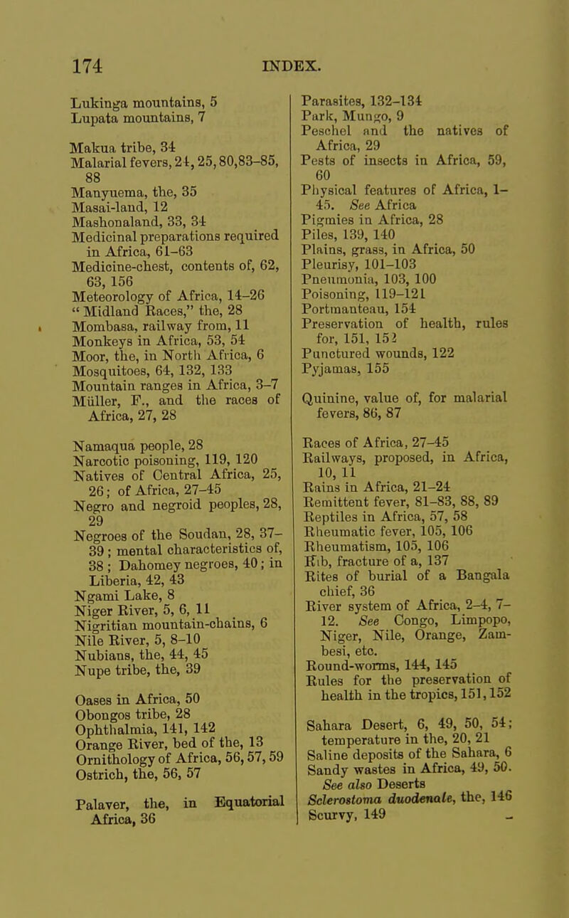 Lukinga mountains, 5 Lupata mountains, 7 Makua tribe, 34 Malarial fevers, 24,25,80,83-85, 88 Manyuema, the, 35 Masai-land, 12 Mashon aland, 33, 34 Medicinal preparations required in Africa, 61-63 Medicine-chest, contents of, 62, 63,156 Meteorology of Africa, 14-26  Midland Races, the, 28 Mombasa, railway from, 11 Monkeys in Africa, 53, 54 Moor, the, in Nortli Africa, 6 Mosquitoes, 64,132, 133 Mountain ranges in Africa, 3-7 Miiller, F., and the races of Africa, 27, 28 Namaqua people, 28 Narcotic poisoning, 119, 120 Natives of Central Africa, 25, 26; of Africa, 27-45 Negro and negroid peoples, 28, 29 Negroes of the Soudan, 28, 37- 39; mental characteristics of, 38 ; Dahomey negroes, 40; in Liberia, 42, 43 Ngami Lake, 8 Niger River, 5, 6, 11 Nigritian mountain-chains, 6 Nile River, 5, 8-10 Nubians, the, 44, 45 Nupe tribe, the, 39 Oases in Africa, 50 Obongos tribe, 28 Ophthalmia, 141, 142 Orange River, bed of the, 13 Ornithology of Africa, 56,57,59 Ostrich, the, 56, 57 Palaver, the, in Equatorial Africa, 36 Parasites, 132-134 Parle, Mun^o, 9 Peschel and the natives of Africa, 29 Pests of insects in Africa, 59, 60 Physical features of Africa, 1- 45. See Africa Pigmies in Africa, 28 Piles, 139,140 Plains, grass, in Africa, 50 Pleurisy, 101-103 Pneumonia, 103, 100 Poisoning, 119-121 Portmanteau, 154 Preservation of health, rules for, 151, 152 Punctured wounds, 122 Pyjamas, 155 Quinine, value of, for malarial fevers, 86, 87 Races of Africa, 27-45 Railways, proposed, in Africa, 10, 11 Rains in Africa, 21-24 Remittent fever, 81-83, 88, 89 Reptiles in Africa, 57, 58 Rheumatic fever, 105, 106 Rheumatism, 105, 106 Rib, fracture of a, 137 Rites of burial of a Bangala chief, 36 River system of Africa, 2-4, 7- 12. See Congo, Limpopo, Niger, Nile, Orange, Zam- besi, etc. Round-worms, 144,145 Rules for the preservation of health in the tropics, 151,152 Sahara Desert, 6, 49, 50, 54; temperature in the, 20, 21 Saline deposits of the Sahara, 6 Sandy wastes in Africa, 49, 50. See also Deserts Sclerostoma duodenale, the, 146 Scurvy, 149