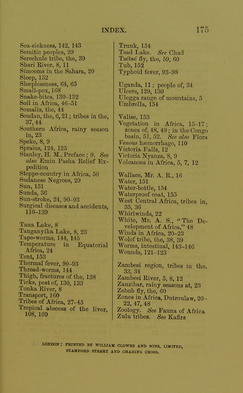 Sea-sickness, 142, 143 Semitic peoples, 29 Serechule tribe, the, 39 Shari River, 8,11 Simooms in the Sahara, 20 Sleep, 152 Sleeplessness, 64, 65 Small-pox, 168 Snake-bites, 130-132 Soil in Africa, 46-51 Somalis, the, 44 Soudan, the, 6,21; tribes in the, 37,44 Southern Africa, rainy season in, 23 Speke, 8, 9 Sprains, 124, 125 Stanley, H. M., Preface ; 9. See also Emin Pasha Eelief Ex- pedition Steppe-country in Africa, 50 Sudanese Negroes, 29 Sun,151 Sunda, 36 Sun-stroke, 24, 90-93 Surgical diseases and accidents, 110-139 Tana Lake, 8 Tanganyika Lake, 8, 23 Tape-worms, 144, 145 Temperature in Equatorial Africa, 24 Tent, 153 Thermal fever, 90-93 Thread-worms, 144 Thigh, fractures of the, 138 Ticks, pest of, 130, 133 Tonka River, 8 Transport, 160 Tribes of Africa, 27-45 Tropical abscess of the liver, 108, 109 Trunk, 154 Tsad Lake. See Chad Tse'tse' fly, the, 59, 60 Tub, 152 Typhoid fever, 93-9S Uganda, 11; people of, 34 Ulcers, 129, 130 Ulegga range of mountains, 5 Umbrella, 154 Valise, 153 Vegetation in Africa, 15-17; zones of, 48, 49; in the Congo basin, 51, 52. See also Flora Venous hsamorrhage, 110 Victoria Falls, 12 Victoria Nyanza, 8, 9 Volcanoes in Africa, 5, 7, 12 Wallace, Mr. A. R., 16 Water, 151 Water-bottle, 154 Waterproof coat, 155 West Central Africa, tribes in, 35, 36 Whirlwinds, 22 White, Mr. A. S., The De- velopment of Africa, 48 Winds in Africa, 20-23 Wolof tribe, the, 38, 39 Worms, intestinal, 143-146 Wounds, 121-123 Zambesi region, tribes in the, 33, 34 Zambesi River, 5, 8, 12 Zanzibar, rainy seasons at, 23 Zebub fly, the, 60 Zones in Africa, Dutroulaw, 20- 22, 47, 48 Zoology. See Fauna of Africa Zulu tribes. See Kafirs LONDON ; PRINTED BY WILLIAM CLOWES AND SONS, LIMITED, STAMFORD STREET AND CHARING CROSS.
