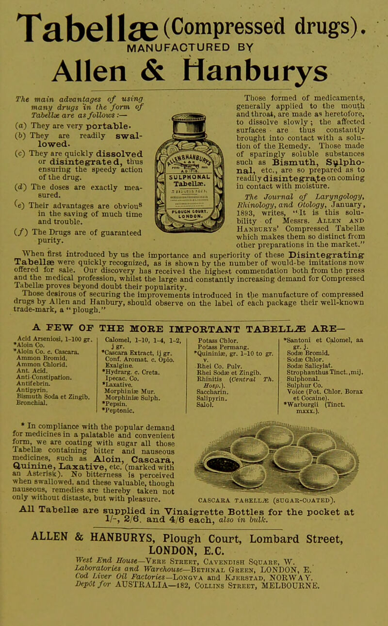 TflbcllflC(^omPressed drugs), MANUFACTURED BY Allen & Manburys The main advantages of using many drugs 'in the form of Tabellx are as follows:— (a) They are very portable- (b) They are readily swal- lowed. (c) They are quickly dissolved or disintegrated, thus ensuring the speedy action of the drug. (d) The doses are exactly mea- sured. (e) Their advantages are obviou8 in the saving of much time and trouble. (/) The Drags are of guaranteed purity. other preparations in the market. When first introduced by us the importance and superiority of these Disintegrating' Tabellae were quickly recognized, as is shown by the number of would-be imitations now offered for sale. Our discovery has received the highest commendation both from the press and the medical profession, whilst the large and constantly increasing demand for Compressed Tabellae proves beyond doubt their popularity. Those desirous of securing the improvements introduced in the manufacture of compressed drugs by Allen and Hanbury, should observe on the label of each package their well-known trade-mark, a plough. Those formed of medicaments, generally applied to the mouth and throat, are made as heretofore, to dissolve slowly; the affected surfaces • are thus constantly brought into contact with a solu- tion of the Remedy. Those made of sparingly soluble substances such as Bismuth, Sulpho- nal, etc., are so prepared as to readily disintegrate on coming in contact with moisture. The Journal of Laryngology, Rhinology, and Otology, January, 1893, writes, It is this solu- bility of Messrs. Allen and Hanburys' Compressed Tabellaa which makes them so distinct from A FEW OF THE MORE IMPORTANT TABELL2E ARE— Acid Arseniosi, 1-100 gr. •Aloin Co. •Aloin Co. c. Cascara. Amnion Bromid. Ammon Chlorid. Ant Acid. Anti-Constipation. Antifebrin. Antipyrin. Bismuth Soda et Zingib. Bronchial. Calomel, 1-10, 1-4, 1-2, j gr- •Cascara Extract, ij gr. Conf. Aromat c. Opio. Exalgine. •Hydrarg. c. Creta. Ipecac. Co. •Laxative. Morphiniae Mur. Morphinise Sulph. •Pepsin. •Peptonic. Potass Chlor. Potass Permang. •Quininise, gr. 1-10 to gr. v. Rhei Co. PuW. Khei Sodee et Zingib. Kbinitis {Central Th. Hosp.). Saccharin. Salipyrin. Balol. •Santoni et Calomel, aa gr. j. Sodce Bromid. Sodse Chlor. Soda; Salicylat. Strophan thus Tinct. ,mij. SulphonaL Sulphur Co. Voice (Pot. Chlor. Borax et Cocaine). •Warburgii (Tinct. mxxx.). * In compliance with the popular demand for medicines in a palatable and convenient form, we are coating with sugar all those Tabella? containing bitter and nauseous medicines, such as Aloin, Cascara, Quinine, Laxative, etc. (marked with an Asterisk). No bitterness is perceived when swallowed, and these valuable, though nauseous, remedies are thereby taken not only without distaste, but with pleasure CASCARA TABELL/E (SUGAR-COATED), All Tabellee are supplied in Vinaigrette Bottles for the pocket at 1/-, 2/6. and 4/6 each, also in bulk. ALLEN & HANBURYS, Plough Court, Lombard Street, LONDON, E.C. West End House— Verb Street, Cavendish Square, W. Laboratories and Warehouse—Bethnal Green, LONDON, E. Cod Liver Oil Factories-Longva and Kjhrstad, NORWAY. Depot for AUSTRALIA—J82, Collins Street, MELBOURNE.