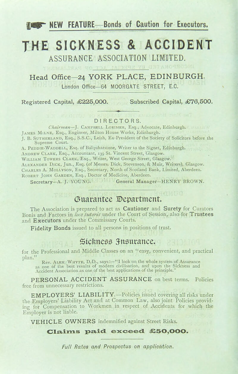 '§fgSr NEW FEATURE—Bonds of Caution for Executors. THE SICKNESS & ACCIDENT ASSURANCE ASSOCIATION LIMITED. Head Office—24 YORK PLACE, EDINBURGH. London Office—64 MOORGATE STREET, E.G. Registered Capital, £225,000. Subscribed Capital, £76,500, DIRECTORS. Chairman—J. Cami»bell Lorimer, Esq., .\dvocate, Edinl>urgh. James Milne, Esq., Engineer, .Milton House Works, Edinburgh. J. B. Sutherland, Esq., S.S.C., Leiih, Ex-President of the Society of Solicitors before the Supreme Court. A. Peddie-Waddell, Esq. of Balquhatstone, Writer to the Signet, Edinburgh. xVndrew Clark, Esq., .Vccountant, 139 St. Vincent Street, Glasgow. William Towers Clark, Esq., Writer, West George Street, Glasgow. .\lexander Dick, Jun., Esq. (of Messrs. Dick, Stevenson, & Muir, Writers), Glasgow. Citarles a. Mollyson, Esq., Secretary, North of Scotland Bank, Limited, Aberdeen. RoiiERT John Garden, Esq., Doctor of Medicine, .iVberdeen. Secretary—A. J. YOUNG. ' General Manager—HENRY BROWN. (Bxxarantee 2)epai*ttnent. The Association is prepared to act as Cautioner and Surety for Curators Bonis and Factors in loco Intoris under the Court of Session, also for Trustees and Executors under the Commissary Courts. Fidelity Bonds issued to all persons in positions of trust. Sicfiness insurance. for the Professional and Middle Classes on an easy, convenient, and practical plan. Rev. Alex.-Whyte, D.D., says:—I look on the whole system of .Assurance as one of the best results of modern civilisation, and upon the Sickness and .\ccident Association as one of the best applications of the principle. PERSONAL ACCIDENT ASSURANCE on best terms. Policies free from unnecessaiy restrictions. EMPLOYERS' LIABILITY.—Policies issued covering all risks under the Employers' Liability Act and at Common Law, also joint Policies provid- ing for Compensation to Workmen in respect of Accidents for which the Employer is not liable. VEHICLE OWNERS indemnified against Street Risks. ClEbims p£t.icL exceed £50,000. Full Rates and Prospectus on application.