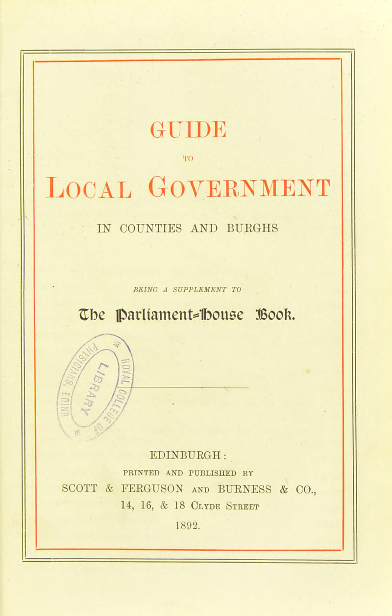 GUIDE TO Local Government IN COUNTIES AND BURGHS BEING A SUPPLEMENT TO Zhc lparUament*1bou0e Booft. EDINBURGH: PRINTED AND PUBLISHED BY SCOTT & FERGUSON and BURNESS & CO., 14, 16, c% 18 Clyde Street 1892.