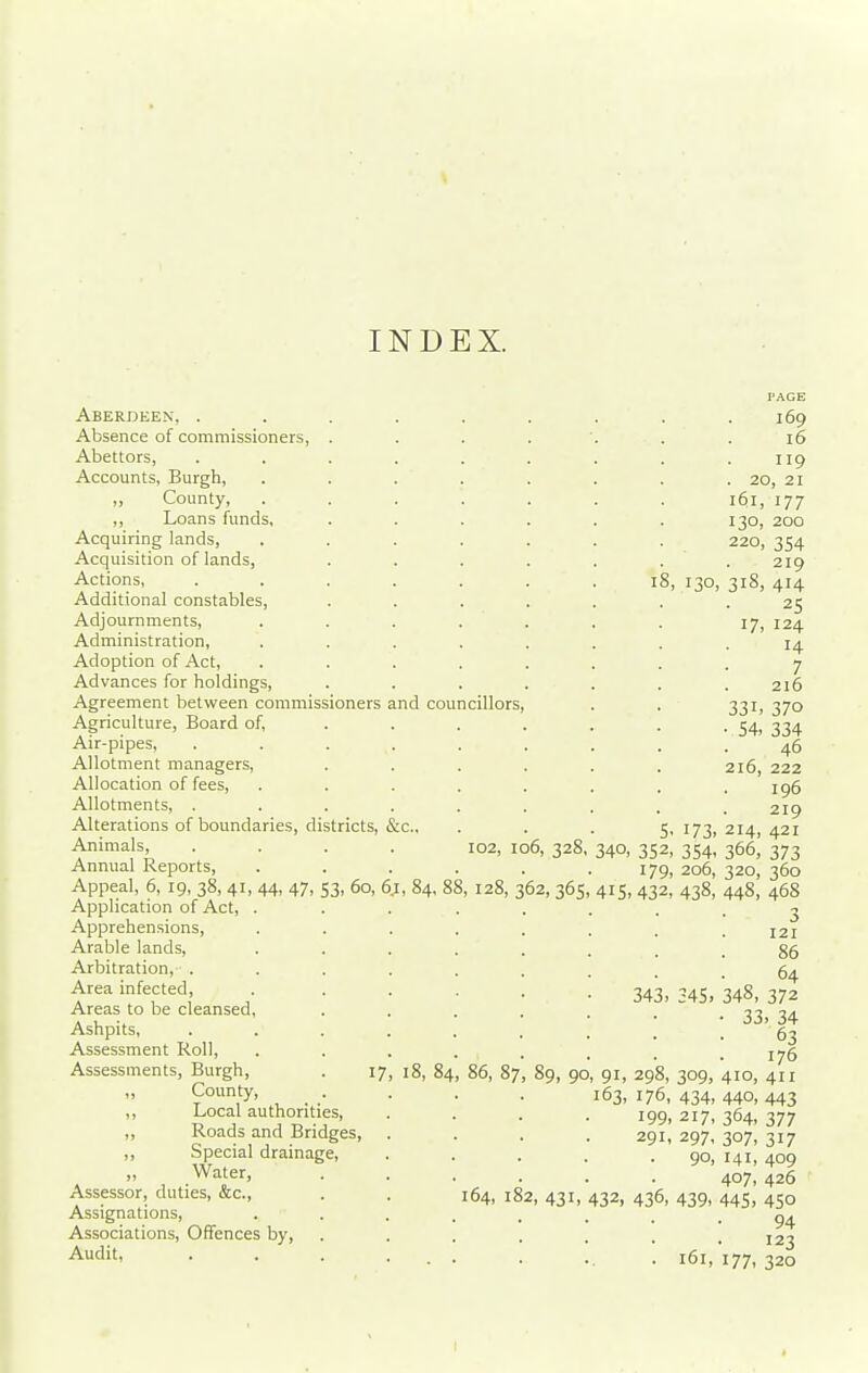 INDEX. Aberdeen, . Absence of commissioners, . Abettors, Accounts, Burgh, ,, County, ,, Loans funds, Acquiring lands, Acquisition of lands, Actions, Additional constables, Adjournments, Administration, Adoption of Act, Advances for holdings. Agreement between commissioners Agriculture, Board of, Air-pipes, Allotment managers, Allocation of fees. Allotments, . Alterations of boundaries, districts, Animals, Annual Reports, Appeal, 6, 19, 38, 41, 44, 47, 53, 60, 6, Application of Act, . Apprehensions, Arable lands, Arbitration, . Area infected, Areas to be cleansed, Ashpits, Assessment Roll, Assessments, Burgh, . 17 „ County, ,, Local authorities, ,, Roads and Bridges, ,, Special drainage, „ Water, Assessor, duties, &c., Assignations, Associations, Offences by. Audit, and councillors, , 84, 88: 18, 84, 102, 128, 86, 87 106, 328, 2, 365 8, 130, PAGE 169 16 . 20, 21 161, 177 130, 200 220, 354 219 318, 414 25 17,124 14 7 216 331. 370 54, 334 46 216, 222 196 219 5. 173, 214, 421 340, 352, 354- 366, 373 179, 206, 320, 360 415- 432, 438, 448, 468 3 121 86 64 372 . 34 63 176 411 443 377 317 409 426 450 94 123 320 343, 345. 348, • 33 89, 90, 91, 298, 309, 410, 163, 176, 434, 440, 199. 217, 364. 291, 297, 307, 90, 141, . . 407, 64, 182, 431, 432, 436, 439, 445, 161, 177,