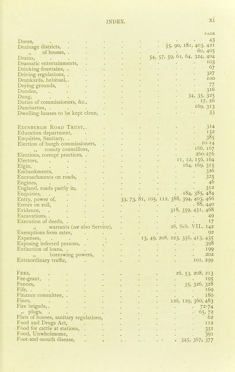 Doors, Drainage districts, „ of houses, . Drains, Dramatic entertainments, Drinking-fountains, . Driving regulations, . Drunkards, habitual,. Drying grounds, Dundee, Dung, Duties of commissioners, &c., Dumbarton, . Dwelling-houses to be kept clean. Edinburgh Road Trust, . Education department. Enquiries, Sanitary, . Election of burgh commissioners, ,, county councillors. Elections, corrupt practices, . Electors, Elgin, Embankments, Encroachments on roads, Engines, England, roads partly in. Enquiries, . Entry, power of. Errors on roll. Evidence, Excavations, . . '. Execution of deeds, . ,, warrants {set also Service), Exemptions from rates, Expenses, .... Exposing infected persons, . ,  E.xtinction of loans, . „ borrowing powers, Extraordinary traffic. Fees, Fee-grant, Fences, Fife, . . Finance committee, . Fines, Fire brigade,. ,. plugs, . Flats of houses, sanitary regulations Food and Drugs Act, Food for cattle at stations, . Food, Unwholesome, Foot-and-mouth disease. 54- 57, 59. 55, 90, i8i, 403, 60, 61, 64, 324, 33- 73- I, 105 13- 49: 31 26. 208, 23 34, 35, • 17 169, 43 421 405 404 103 67 327 100 77 316 325 , 26 313 33 314 . 152 . 38s 10-14 166, 167 260-276 II, 12, 156, 164 164, 169, 315 326 32s 46 312 184, 385, 484 112, 388, 394, 403, 466 . 88, 440 ,359,451, Sch. VII., 468 49 17 142 92 3, 356, 413, 435 398 199 202 101, 299 26, 53, 208, 213 195 35, 326, 328 169 180 6, 129, 360, 483 72-74 65, 72 62 112 351 391 345, 367, 377