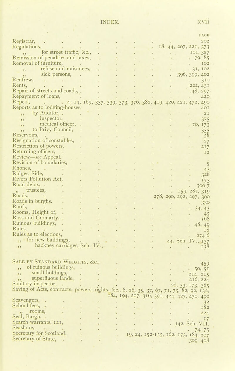 Registrar, Regulations, ,, for street traffic, Sic, Remission of penalties and taxes. Removal of furniture, „ refuse and nuisances, ,, sick persons, Renfrew, Rents, Repair of streets and roads, Repayment of loans, Repeal, . . 4, 14, 169, 337, 339 Reports as to lodging-houses, ,, by Auditor, . inspector, ,, medical officer, ,, to Privy Council, Reservoirs, Resignation of constables. Restriction of powers. Returning officers, Review—see Appeal. Revision of boundaries, Rhones, Ridges, Side, Rivers Pollution Act, Road debts, . „ trustees. Roads, Roads in burghs. Roofs, Rooms, Height of, . Ross and Cromarty, . Ruinous buildings, Rules, Rules as to elections, ,, for new buildings, ,, hackney carriages, Sch. IV., 373. 376, 382 iS, 44, 207, 221 101 ■ 79 • 31. ■ 396, 399- 222, 419, 420, 421, 472, • 70, 202 373 327 ,8s 102 102 402 310 431 297 420 490 401 21 375 173 355 58 27 217 12 5 43 • 328 173 • 300-7 159, 2S7, 319 278, 290, 292, 297, 300 330 34. 43 45 168 48, 49 18 274-6 44, ,Sch. IV., 137 • 138 Sale by Standard Weight.s, &c., ,, of ruinous buildings, . ,, small holdings, ,, superfluous lands. Sanitary inspector, ... Saving of Acts, contracts, powers, rights, &c., 8, 28, 35, 37, 67, 71, 75,8'2, 92,'i'32'^ 184, 194, 207, 316, 391, 424, 427, 470, 490 bcavengers, . School fees, . ,, rooms. 459 • SO, 51 214, 215 215, 224 22, 33- 173- 385 Seal, Burgh, . .Search warrants, 121, .Seashore, Secretary for Scotland, Secretary of State, . 19, 24, 152 32 182 224 17 . 142, Sch. VII. ■ 74, 75 155, 162, 173, 184, 207 309, 408