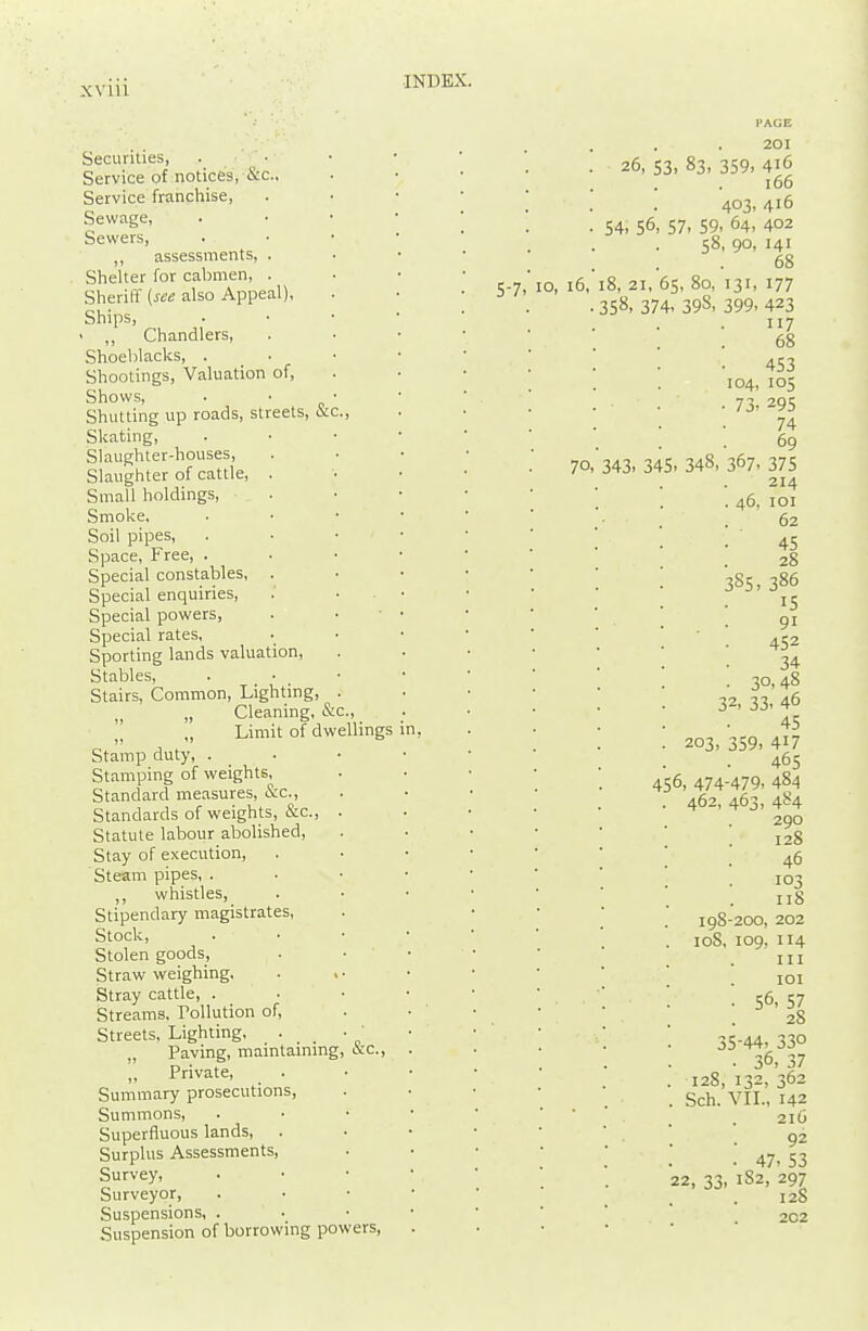 xviiv Securities, . • Service of notices, cic, Service franchise, Sewnge, Sewers, assessments, . Shelter for cabmen, . Sheriff {see also Appeal), Ships, • ,, Chandlers, Shoeblacks, . _ • Shootings, Valuation of. Shows, Shutting up roads, streets, &c Skating, Slaughter-houses, Slaughter of cattle, . Small holdings. Smoke. Soil pipes, Space, Free, . Special constables, . Special enquiries. Special powers, Special rates, Sporting lands valuation. Stables, Stairs, Common, Lighting, „ Cleaning, & „ Limit of dwellings Stamp duty, . Stamping of weights, Standard measures, &c.. Standards of weights, &c. Statute labour abolished, Stay of execution, Steam pipes, . whistles, Stipendary magistrates, Stock, Stolen goods. Straw weighing, Stray cattle, . Streams. Tollution of, Streets, Lighting. . „ Paving, maintammg, occ. ,, Private, Summary prosecutions, Summons, Superfluous lands. Surplus Assessments, Survey, Surveyor, Suspensions, . Suspension of borrowing powers 5-7 o, 16, 70. PAGE 201 26, 53, 83, 359, 416 166 403, 416 54- 56, 57. 59- 64, 402 58, 90, 141 68 18, 21, 65, 80, 131, 177 358. 374- 398, 399. 423 117 68 453 104, 105 • 73. 295 74 69 343. 345. 348. 367. 375 214 . 46, 101 62 45 28 3S5, 386 15 91 452 34 . 30,48 32, 33. 46 45 203, 359, 417 465 456, 474-479. 484 462, 463, 484 290 128 46 103 118 198-200, 202 108, 109, 114 III lOI . 56, 57 28 35-44- 330 . 36, 37 128, 132, 362 Sch. VIL, 142 216 92 . 47. S3 22, 33, 182, 297 12S 202