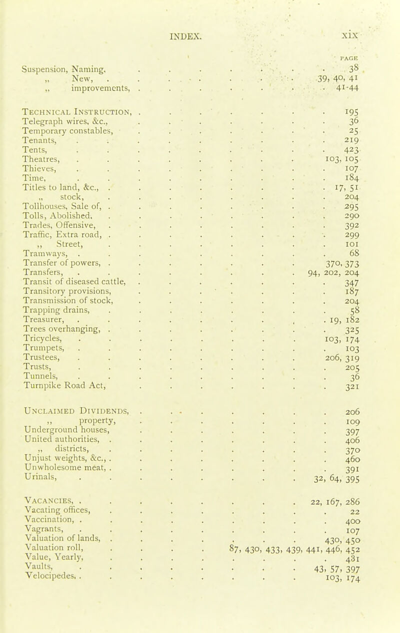 Suspension, Naming, „ New, improvements. Technical Instruction, Telegraph wires, &c., Temporary constables. Tenants, Tents, Theatres, Thieves, Time, Titles to land, &c., . „ stock, Tollhouses, Sale of, . Tolls, Abolished. Trades, Offensive, Traffic, Extra road, . ,, Street, Tramways, Transfer of powers, . Transfers, Transit of diseased cattle, Transitory provisions. Transmission of stock, Trapping drains. Treasurer, Trees overhanging, . Tricycles, Trumpets, Trustees, Trusts, Tunnels, Turnpike Road Act, Unclaimed Dividends, property. Underground houses. United authorities, „ districts. Unjust weights, &c., . Unwholesome meat, . Urinals, Vacancies, . Vacating offices. Vaccination, . Vagrants, Valuation of lands, . Valuation roll, Value, Yearly, Vaults, Velocipedes, . INDEX. XIX iAr;E 38 39, 40, 41 41-44 195 36 25 219 423 103, 105 107 184 17. SI 204 295 290 392 299 lOI 68 370, 373 94, 202, 204 347 . 187 204 58 . 19, 182 325 103, 174 103 206, 319 205 36 321 206 109 397 406 370 460 391 32, 64, 395 87. 430, 22, 167, 286 22 400 107 430, 450 433, 439, 441, 446, 452 481 43, 57, 397 103, 174