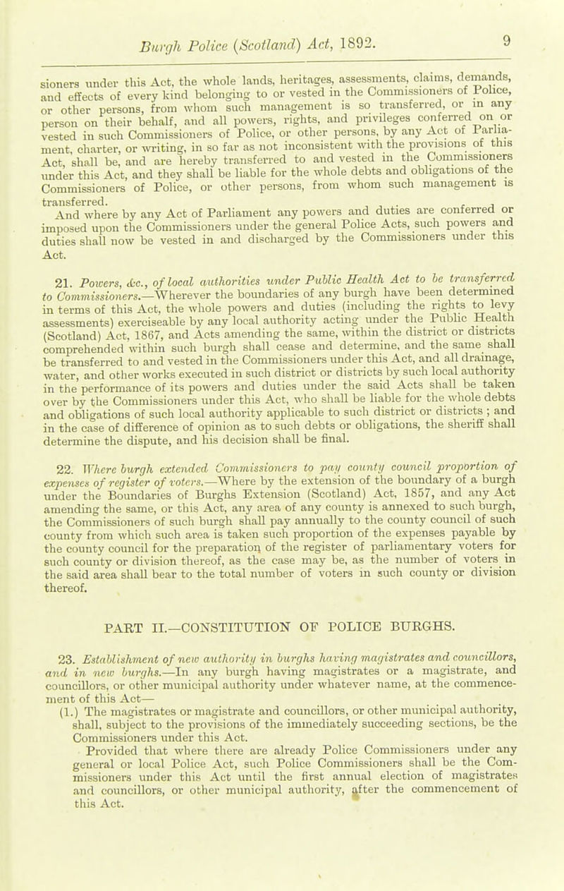 sioners under this Act, the whole lands, heritages, assessments, claims, demands, and effects of every kind belonging to or vested in the Commissioners of Folice, or other persons, from wliom such management is so transferred, or in any person on their behalf, and all powers, rights, and privileges conferred on or vested iu such Commissioners of Police, or other persons, by any A.ct of Parlia- ment charter, or writing, in so far as not inconsistent ^vith the provisions of this Act shall be, and are hereby transferred to and vested in the Commissioners under this Act, and they shaU be liable for the whole debts and obligations of the Commissioners of Police, or other persons, from whom such management is transferred. , , . r j 4nd where by any Act of Parliament any powers and duties are conferred or imposed upon the Commissioners under the general Police Acts, such powers and duties shaU now be vested in and discharged by the Commissioners under this Act. 21 Poicers, <tc., of local authorities under Public Health Act to he transferred to Commissioners.—'WhereYer the boundaries of any burgh have been determined in terms of this Act, the whole powers and duties (including the rights to levy- assessments) exerciseable by any local authority acting under the Public Health (Scotland) Act, 1867, and Acts amending the same, within the district or districts comprehended within such burgh sliall cease and determine, and the same shall be transferred to and vested in the Commissioners under this Act, and all drainage, water, and otlier works executed in such district or districts by such local authority in the performance of its powers and duties under the said Acts shall be taken over by the Commissioners under this Act, who shall be liable for the whole debts and obligations of such local authority applicable to such district or districts ; and in the case of difference of opinion as to such debts or obligations, the sheriff shall determine the dispute, and his decision shall be final. 22. Where burgh extended Commissioners to pa;/ count)/ council proportion of expenses of register of ro(c)-.s.—Where by the extension of the boundary of a burgh under the Boundaries of Burghs Exten.sion (Scotland) Act, 1857, and any Act amending the same, or this Act, any area of any county is annexed to such burgh, the Commissioners of such burgh shall pay annually to the county council of such county from which such area is taken such proportion of the expenses payable by the county council for the preparation of the register of parliamentary voters for such county or division thereof, as the case may be, as the number of voters^ in the said area shall bear to the total number of voters in such county or division thereof. PART II.—CONSTITUTION OF POLICE BURGHS. 23. EstaUishment of new authoriti/ in burghs having magistrates and councillors, and in new burghs.—In any burgh having magistrates or a magistrate, and councillors, or other municipal authority under whatever name, at the commence- ment of this Act— (1.) The magistrates or magistrate and councillors, or other municipal authority, shall, subject to the provi.?ion8 of the immediately succeeding sections, be the Commissioners under this Act. Provided that where there are already Police Commissioners under any general or local Police Act, such Police Commissioners shall be the Com- missioners under this Act until the first annual election of magistrates and councillors, or other municipal authority, |fter the commencement of this Act.