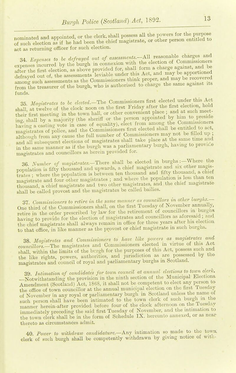 act as returning officer for such election. 34 iVcmscs to he defrayed out o/assess«c»<s.-All reasonable charges and expenses incurred by the bui-gh in connexion with the election of Coinniissioners Xi tTe fas election, as above provided for, shall form a charge agamst, and be defraved o^t of the a sessments leviable under this Act, and may be apportioned amon 'such assessments as the Commissioners think proper, and may be recovered tarn the treasurer of the burgh, who is authorised to charge the same agamst its funds ctt^ mn„\trates to be elected.—The Commissioners first elected under this Act sh^n Se ; o the clodf noon on the first Friday after the first election, hold he r first meeting in the town hall, or other convenient place ; and at such meet- n' shill by a majority (the sheriff or the person appointed by him to preside ha^Jit a casting vote in case of equality), elect from among the Ccnnmiss.oners magisU-ates of police, and the Commissioners first elected shaU be - titled to act although from any cause the full number of Commissioners may not be filled up and all Bubsequen^t elections of magistrates shaU take place at the same time and in the same manner as if the burgh was a parliamentary burgh, having to provic.e magistrates and coimoillors as herein provided fur. 36 Number of mayUtrates.-Theve shall be elected in burghs:-Where the population is fifty thousand and upwards, a chief magistrate and six other magis- trates ; where the population is between ten thousand and fifty thousand, a chie magistrate and four other magistrates ; and where the population is less than ten thousand, a chief magistrate and two other magistrates and the chief magistrate shaU be called provost and the magistrates be called bailies. 37 Covimissioners to retire in the same manner as councillors in other buryhs.— One third of the Commissioners shall, on the first Tuesday of November annually, retire in the order prescribed by law for the retirement of councillors m burgha havino- to provide for the election of magistrates and councillors as aforesaid ; and the chief magistrate shall always remain in office for three years after liis election to that office, in like manner as the provost or chief magistrate m such burghs. 38 Maiiistrates and Covimissioners to have like pourrs as magistrates and councillors.-The magistrates and Commissioners elected m virtue of this Act shall, within the limits of the br.rgh for the purposes of this Act, possess such and the like rights, powers, authorities, and jurisdiction as are possessed by the magistrates and council of royal and parliamentary burghs m Scotland. 39 Intimation of candidates for town council at annual elections to town cleric. —Notwithstanding the provision in the ninth section of the Municipal Elections Amendment (Scotland) Act, 186S, it shall not be competent to elect any person to the office of town councillor at the annual municipal election on the far.st iuesday of November in any royal or parliamentary burgli in Scotland unless tlie name ot such person shall have been intimated to the town clerk of such burgh m the manner herein-after provided before four of the clock afternoon on the iuesday immediately preceding the said first Tuesday of November, and the intimation to the town clerk shall be in the form of Schedule IX. hereunto annexed, or as near thereto as circumstances admit. 40. Poiocr to toithdraw candidature.—Any intimation so made to the towa clerk of such burgh shall be competently withdrawn by giving notice of witli-