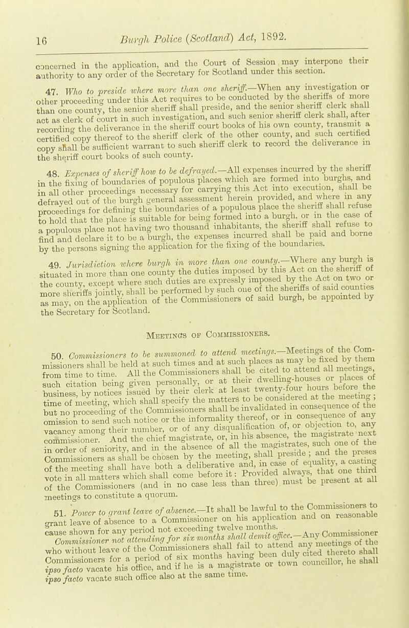 th CDncerned in the application, and tlie Court of Session may interpone authority to any order of the Secretary for Scotland under this section. 47 Who to preside tohere more than one sheriff.—When any investigation or other proceeding under tliis Act requires to be conducted by the sheriifs of more than one county, the senior sheriff shall preside, and the senior sheriff clerk shall act as clerk of court in such investigation, and such senior sheriff clerk shall, after recording the deliverance in the sheriff court books of his own county, transmit a certified copy thereof to the sheriff clerk of the other county, and such certified Tpy sRall be suifioient warrant to such sheriff clerk to record the deliverance m the sheriff court books of such county. 48 Expenses of sheriff how to be defrayed.-AM expenses incurred by the sheriff in the fixing of boundaries of populous places which are formed mto burghs and in all other proceedings necessary for carrying this Act into execution, shall be defrayed out of the burgh general assessment herem provided, and where m any nroceedin-s for defining the boundaries of a populous place the sheriff shall refuse rhoTd that the place is suitable for being formed into a burgh, or m the case of a populous place not having two thousand inhabitants, the sheriff shall refuse to find and declare it to be a burgh, the expenses inom-red shall be paid and borne by the persons signing the application for the fixing of the boundaries. 49. Jurisdiction where burgh in more than one county--Wheve any burgh is situated in more than one county the duties imposed by this Act on the sheriff of the comi y, except where such duties are expressly imposed by the Act on two or morrs cdffs jointly, shall be performed by such one of the sheriffs of said counties Tmay on the application of the Commissioners of sa.id burgh, be appomted by the Secretary for Scotland. Meetincs op Oommissioneks. 50. Commissioners to be summoned to attend r'^f'^^'-^'^^^^^t^fJ^.^hZ missioners shall he held at such tidies and ^^^^ P^^^.f f , ^^^ I'^^^^^^^ vacancy among their number, or of any disqualification °f'°^ ^^^'^ conmiissioner And the chief magistrate, or, m his absence, the magistiate next of the Commissioners (and in no case less than three) must be piesent meetings to constitute a quorum. 51. Power to ,rant leave of ahsence.-lt shall be ^rant leave of absence to a Commissioner on his app .cation and on reasonable cause shown for any period not _ Commissioner Commissioner not attendee, for any meetings of the who without leave of th^C^mmiBSioners J a fad to a ten^^^^^^^ ^^^^^ S^=ir ^ITStlS^'^ towZ —r, he sh.l ipso facto vacate such ofiice also at the same time.