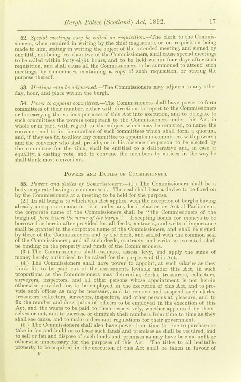 52. Special meetinfjs man he called on requitiition.—The clerk to the Commis- sioners, when required in writing by the chief magistrate, or on requisition being made to him, stating in writing the object of the intended meeting, and signed by one fifth, not being less than two of the Commissioners, shall cause special meetings to be called within forty-eight hours, and to be held within four days after such requisition, and shall cause all the Commissioners to be summoned to attend such meetings, by smnmonses, containing a copy of such requisition, or stating the purpose thereof. 53. Meetings may he adjourned.—The Commissioners may adjourn to any other day, hour, and place within the burgh. 54. Power to appoint committees.—The Commissioners shall have power to form committees of their number, either with directions to report to the Commissioners or for carrying the various purposes of this Act into execution, and to delegate to such committees the powers competent to the Commissioners under this Act, in whole or in part, with regard to the subject which may be remitted, to name the convener, and to fix the numbers of such committees which shall form a quorum, and, if they see fit, to allow any committee to appoint sub-committees with powers ; and the convener who shall preside, or in his absence the person to be elected by the committee for the time, shall be entitled to a deliberative and, in case of equality, a casting vote, and to convene the members by notices in the way he shall think most convenient. PowEKs AND Duties op Commissioners. 55. Powers and duties of Commissioners.—(1.) The Commissioners shall be a body corporate having a common seal. The seal shall bear a device to be fixed on by the Commissioners at a meeting to be held for the purpose. (2.) In all burghs to which this Act applies, with the exception of burghs having already a corporate name or title under any local charter or Act of Parliament, the corporate name of the Commissioners shall be  the Commissioners of the burgh of \lLcre insert the name of the hurgh]. Excepting bonds for moneys to be borrowed as herein-after provided for, all deeds, contracts, and wi'its of importance shall be granted in the corporate name of the Commissioners, and shall be signed by three of the Commissioners and by the clerk, and sealed with the common seal of the Commissioners ; and all such deeds, contracts, and writs so executed shall be binding on the property and funds of tire Commissioners. (3.) The Commissioners shall estimate, assess, levy, and apply the sums of money hereby authorised to be raised for the purposes of this Act. (4.) The Commissioners shall have power to appoint, at such salaries as they think fit, to be paid out of the assessments leviable under this Act, in such proportions as the Commissioners may determine, clerks, treasurers, collectors, surveyors, inspectors, and all other persons whose appointment is not herein otherwise pro\'ided for, to be employed in the execution of this Act, and to pro- vide such offices as may be necessary, and to remove and suspend such clerks, treasurers, collectors, surveyors, inspectors, and other persons at pleasure, and to fix the number and description of oflacers to be employed in the execution of this Act, and the wages to be paid to them respectively, whether appointed by them- selves or not, and to increase or diminish their numbers from time to time as they shall see cause, and to make orders and regulations for their government. (5.) Tlie Commissioners shall also have power from time to time to purchase or take in feu and build or to lease such lands and premises as shall be required, and to sell or feu and dispose of such lands and premises as may have become unfit or otherwise unnecessary for the purposes of this Act. The titles to all heritable prooerty to be acquired in the execution of this Act shall be taken in favour of D