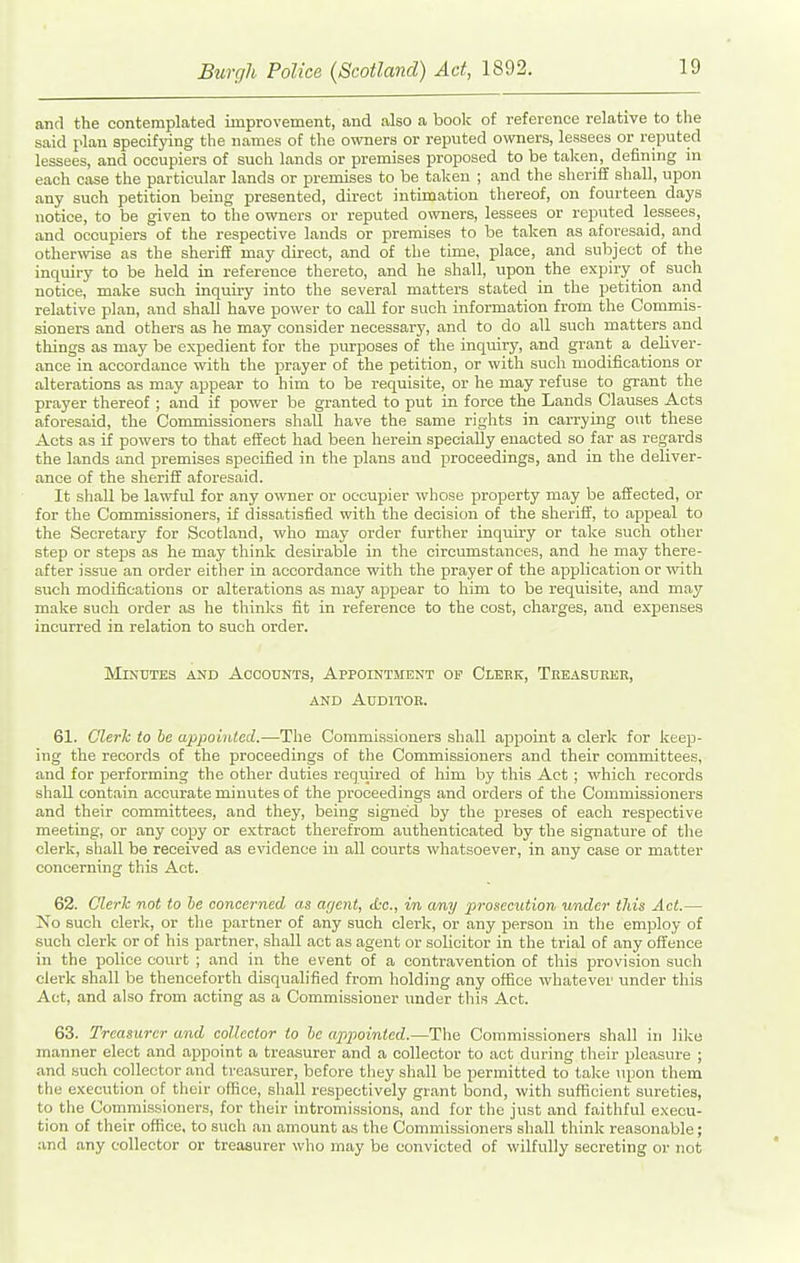 and the contemplated improvement, and also a book of reference relative to the said plan specifying the names of the owners or reputed owners, lessees or reputed lessees, and occupiers of such lands or premises proposed to be taken, defining m each case the particular lands or premises to be taken ; and the sheriff shall, upon any such petition being presented, direct intimation thereof, on fourteen days notice, to be given to the owners or reputed owners, lessees or reputed lessees, and occupiers of the respective lands or premises to be taken as aforesaid, and other^vise as the sheriff may dii-ect, and of the time, place, and subject of the inquiry to be held in reference thereto, and he shall, upon the expiry of such notice, make such inquiry into the several matters stated in the petition and relative plan, and shall have power to call for such information from the Commis- sioners and others as he may consider necessary, and to do all such matters and things as may be expedient for the purposes of the inquiry, and grant a deliver- ance in accordance with the prayer of the petition, or with such modifications or alterations as may appear to him to be requisite, or he may refuse to grant the prayer thereof ; and if power be granted to put in force the Lands Clauses Acts aforesaid, the Commissioners shall have the same rights in carrying out these Acts as if powers to that effect had been herein specially enacted so far as regards the lands and premises specified in the plans and proceedings, and in the deliver- ance of the sheriff aforesaid. It shall be lawful for any owner or occupier whose property may be affected, or for the Commissioners, if dissatisfied with the decision of the sheriff, to appeal to the Secretary for Scotland, who may order further inquiry or take such other step or steps as he may think desirable in the circumstances, and he may there- after issue an order either in accordance with the prayer of the application or with such modifications or alterations as may appear to him to be requisite, and may make such order as he thinks fit in reference to the cost, charges, and expenses incurred in relation to such order. Mejdtes and Accounts, Appointment op Clehk, Teeasubeb, AND Auditor. 61. Cleric to he appointed.—The Commissioners shall appoint a clerk for keep- ing the records of the proceedings of the Commissioners and their committees, and for performing the other duties required of him by this Act ; which records shall contain accurate minutes of the proceedings and orders of the Commissioners and their committees, and they, being signed by the preses of each respective meeting, or any copy or extract therefrom authenticated by the signature of the clerk, shall be received as evidence in all courts whatsoever, in any case or matter concerning this Act. 62. Clerk not to he concerned as agent, <tc., in a/ny prosecution under tliis Act.— No such clerk, or the partner of any such clerk, or any person in the employ of such clerk or of his partner, shall act as agent or solicitor in the trial of any offence in the police court ; and in the event of a contravention of this provision such clerk shall be thenceforth disqualified from holding any office whatever under this Act, and also from acting as a Commissioner under this Act. 63. Treasurer and collector to he appointed.—The Commissioners shall in like manner elect and appoint a treasurer and a collector to act during their pleasure ; and such collector and treasurer, before they shall be permitted to take iqjon them the execution of their olfice, shall respectively grant bond, with sufficient sureties, to the Commissioners, for their intromissions, and for the just and faithful execu- tion of their office, to such an amount as the Commissioners shall think reasonable; and any collector or treasurer who may be convicted of wilfully secreting or not