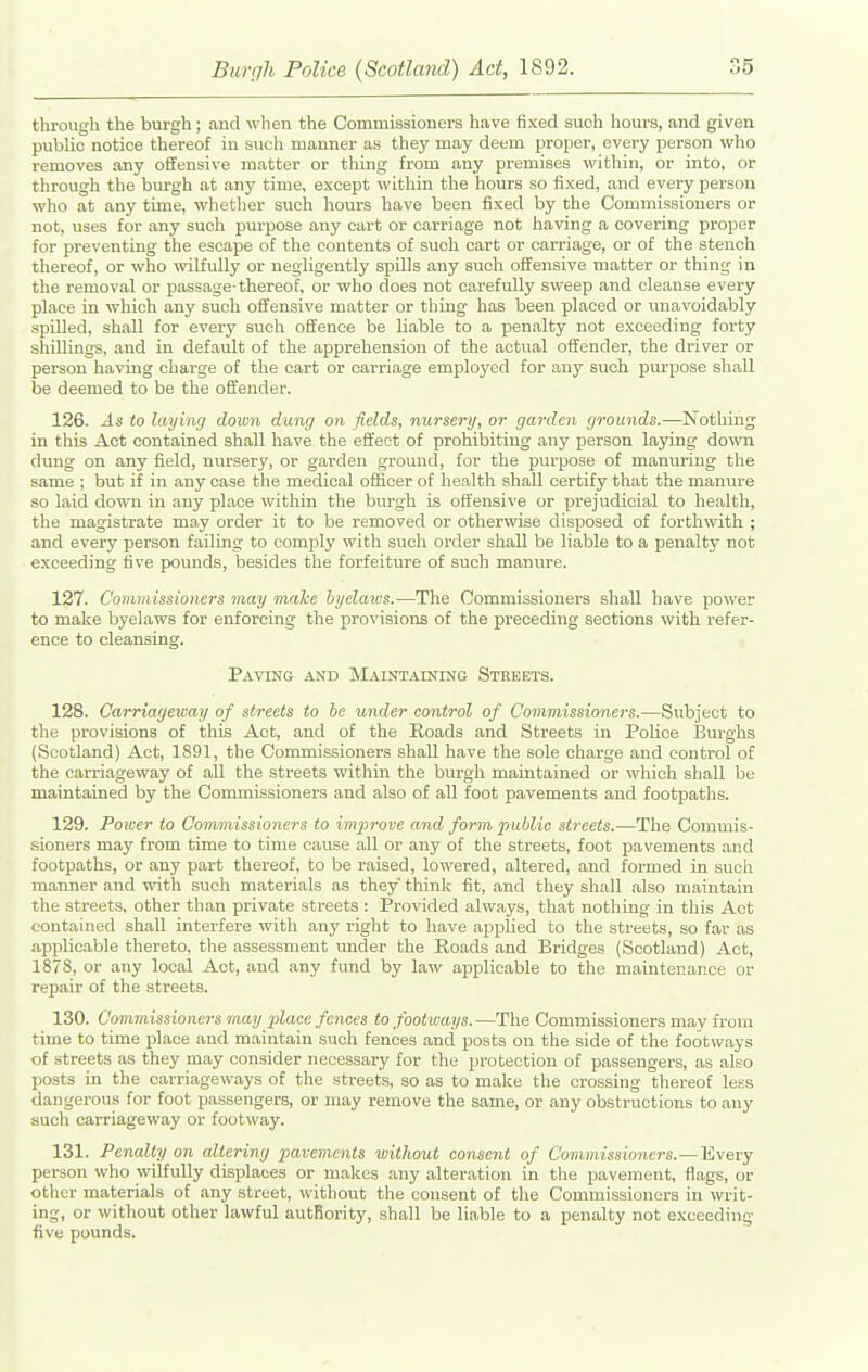 through the burgh; and when the Commissioners have fixed such hours, and given public notice thereof in such manner as they may deem proper, every person who removes any offensive matter or thing from any premises within, or into, or through the burgh at any time, except within the hours so fixed, and every person who at any time, whetlier such hours have been fixed by the Commissioners or not, uses for any such purpose any cart or carriage not having a covering proper for preventing the escape of the contents of such cart or carriage, or of the stench thereof, or who -svilfully or negligently spills any such offensive matter or thing in the removal or passage-thereof, or who does not carefully sweep and cleanse every place in which any such offensive matter or thing has been placed or unavoidably spilled, shall for every such offence be liable to a penalty not exceeding forty shillings, and in default of the apprehension of the actual offender, the driver or person having charge of the cart or carriage employed for any such purpose shall be deemed to be the oft'ender. 126. As to laying down dung on fields, nursery, or garden grounds.—Nothing in this Act contained shall have the effect of prohibiting any person laying down dung on any field, nursery, or garden ground, for the purpose of manuring the same ; but if in any ease the medical officer of health shall certify that the manure so laid down in any place within the burgh is oft'ensive or prejudicial to health, the magistrate may order it to be removed or otherwdse disposed of forthwith ; and every person failing to comply with such order shall be liable to a penalty not exceeding five pounds, besides the forfeiture of such manure. 127. Commissioners may make hyelaics.—The Commissioners shall have power to make byelaws for enforcing the provisions of the preceding sections with refer- ence to cleansing. Paving and MaintjUning Streets. 128. Carriageway of streets to he under control of Commissioners.—Subject to the provisions of this Act, and of the Roads and Streets in Police Burghs (Scotland) Act, 1891, the Commissioners shall have the sole charge and control of the carriageway of all the streets within the bui-gh maintained or which shall be maintained by the Commissioners and also of all foot pavements and footpatlis. 129. Power to Commissioners to improve and form public streets.—The Commis- sioners may from time to time cause all or any of the streets, foot pavements and footpaths, or any part thereof, to be raised, lowered, altered, and formed in such manner and with such materials as they think fit, and they shall also maintain the streets, other than private streets : Provided always, that nothing in this Act contained shall interfere with any right to have applied to the streets, so far as applicable thereto, the assessment under the Roads and Bridges (Scotland) Act, 1878, or any local Act, and any fund by law applicable to the maintenance or repair of the streets. 130. Commissioners may place fences to footways. —The Commissioners may from time to time place and maintain such fences and posts on the side of the footways of streets as they may consider necessary for the protection of passengers, as also posts in the carriageways of the streets, so as to make the crossing thereof less <langerous for foot passengers, or may remove the same, or any obstructions to any such carriageway or footway. 131. Penalty on altering pavements without consent of Commissioners.—Every person who wilfully displaces or makes any alteration in the pavement, flags, or other materials of any street, without the consent of the Commissioners in writ- ing, or without other lawful autfiority, shall be liable to a penalty not exceeding five pounds.