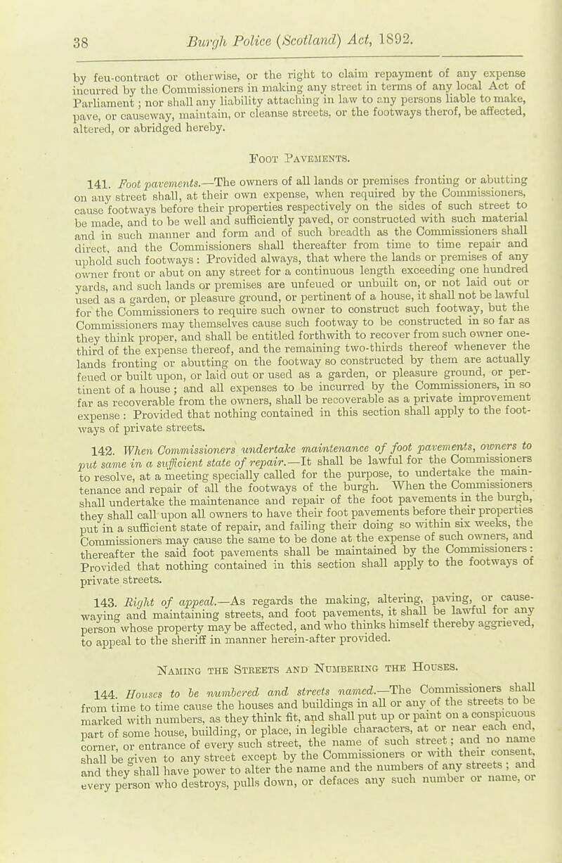 by feu-contract or otherwise, or the right to claim repayment of any expense incurred by the Commissioners in making any street in terms of any local Act of Parliament ; nor shall any liability attaching in law to any per.sons liable to make, pave, or causeway, maintain, or cleanse streets, or the footways therof, be affected, altered, or abridged hereby. Foot Pavements. 141. Fool pavements.—The owners of aU lands or premises fronting or abutting on any street shall, at their own expense, when required by the Commissioners, cause footways before their properties respectively on the sides of such street to be made, and to be well and sufficiently paved, or constructed with such material and in such manner and form and of such breadth as the Commissioners shall direct, and the Commissioners shall thereafter from time to time repair and uphold such footways : Provided always, that where the lands or premises of any owner front or abut on any street for a continuous length exceeding one hundred yards, and such lands or premises are unfeued or unbuilt on, or not laid out or used as a garden, or pleasure ground, or pertinent of a house, it shall not be lawful for the Commissioners to require such owner to construct such footway, but the Commissioners may themselves cause such footway to be constructed in so far as they think proper, and shall be entitled forthwith to recover from such owner one- third of the expense thereof, and the remaining two-thirds thereof whenever the lands fronting or abutting on the footway so constructed by them are actually feued or built upon, or laid out or used as a garden, or pleasure ground, or per- tinent of a house; and all expenses to be incurred by the Commissioners, m so far as recoverable from the owners, shall be recoverable as a private improvement expense : Provided that nothing contained in this section shall apply to the foot- ways of private streets. 142 Whe7i Commissioners undertake maintenance of foot pavements, owners to put same in a sufficient state of repair.—It shall be lawful for the Commissioners to resolve, at a meeting specially called for the purpose, to undertake the main- tenance and repair of all the footways of the burgh. When the Commissioners shaU undertake the maintenance and repair of the foot pavements m the burgh, they shall call upon all owners to have their foot pavements before then: properties put in a sufficient state of repair, and failing their doing so withm six weeks, the Commissioners may cause the same to be done at the expense of such owners, and thereafter the said foot pavements shall be maintained by the Commissioners: Provided that nothing contained in this section shall apply to the footways of private streets. 143. night of appeal.—As regards the making, altering, paving, or cause- wayinff and maintaining streets, and foot pavements, it shaU be lawful for any person whose property may be affected, and who thinks himself thereby aggrieved, to appeal to the sheriff in manner herein-after provided. Najiikg the Streets and Nujibeking the Houses. 144 Houses to he numbered and streets named.—The Commissioners shall from time to time cause the houses and buildings in aU or any of the streets to be marked with numbers, as they think fit, and shall put up or paint on a conspicuous part of some house, building, or place, in legible characters, at or near each end, corner, or entrance of every such street, the name of such street; and no name shall be given to any street except by the Comm ssioners or wath their consent and they shall have power to alter the name and the numbers of any streets ; and every person who destroys, pulls down, or defaces any such number or name, or