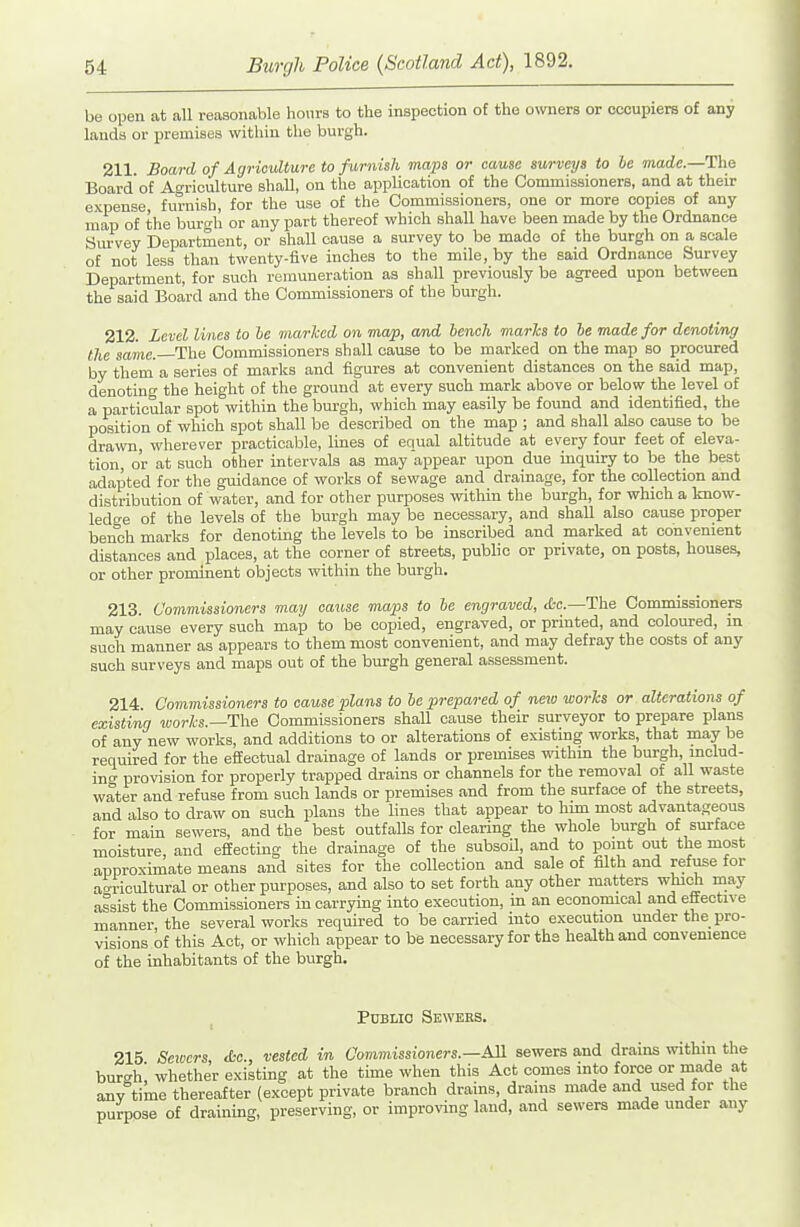 be open at all reasonable hours to the inspection of the owners or occupiers of any lauds or premises within the burgh. 211 Board of Agriculture to furnish maps or cause sm-veys to he made.—The Board'of Agriculture shall, on the application of the Commissioners, and at their e.\pense furnish, for the use of the Commissioners, one or more copies of any map of the burgh or any part thereof which shall have been made by the Ordnance Sm-vey Department, or shall cause a survey to be made of the burgh on a scale of not less than twenty-five inches to the mile, by the said Ordnance Survey Department, for such remuneration as shall previously be agreed upon between the said Board and the Commissioners of the burgh. 212. Level lines to he marked on map, amd bench marks to he made for denotimg the same. The Commissioners shall cause to be marked on the map so procured by them a series of marks and figures at convenient distances on the said map, denoting the height of the ground at every such mark above or below the level of a particular spot within the burgh, which may easily be found and identified, the position of which spot shall be described on the map ; and shall also cause to be drawn, wherever practicable, Imes of equal altitude at every four feet of eleva- tion, or at such other intervals as may appear upon due inquiry to be the best adapted for the guidance of works of sewage and drainage, for the collection and distribution of water, and for other purposes within the burgh, for which a know- ledge of the levels of the burgh may be necessary, and shall also cause proper bench marks for denoting the levels to be inscribed and marked at convenient distances and places, at the corner of streets, public or private, on posts, houses, or other prominent objects within the burgh. 213. Commissioners may cause maps to be engraved, ct-c.—The Conamissioners may cause every such map to be copied, engraved, or printed, and coloured, in such manner as appears to them most convenient, and may defray the costs of any such surveys and maps out of the burgh general assessment. 214 Commissioners to cause plans to he prepared of neio works or alterations of existing works.—The Commissioners shall cause their surveyor to prepare plans of any new works, and additions to or alterations of existing works, that may be required for the effectual drainage of lands or premises within the burgh, mclud- incr provision for properly trapped drains or channels for the removal of all waste water and refuse from such lands or premises and from the surface of the streets, and also to draw on such plans the lines that appear to him most advantageous for main sewers, and the best outfalls for clearing the whole burgh of surface moisture, and effecting the drainage of the subsoU, and to pomt out the most approximate means and sites for the collection and sale of filth and refuse for ao-ricultural or other purposes, and also to set forth any other matters which may assist the Commissioners in carrying into execution, m an economical and effective manner the several works required to be carried into execution under the pro- visions of this Act, or which appear to be necessary for the health and convenience of the inhabitants of the burgh. PuBLio Sewers. 215 Seiocrs <L-c., vested in Commissioners.—AH sewers and drains within the burgh whether existing at the time when this Act comes into force or made at any time thereafter (except private branch drains, drains made and used for the purpose of draining, preserving, or improving land, and sewers made under any