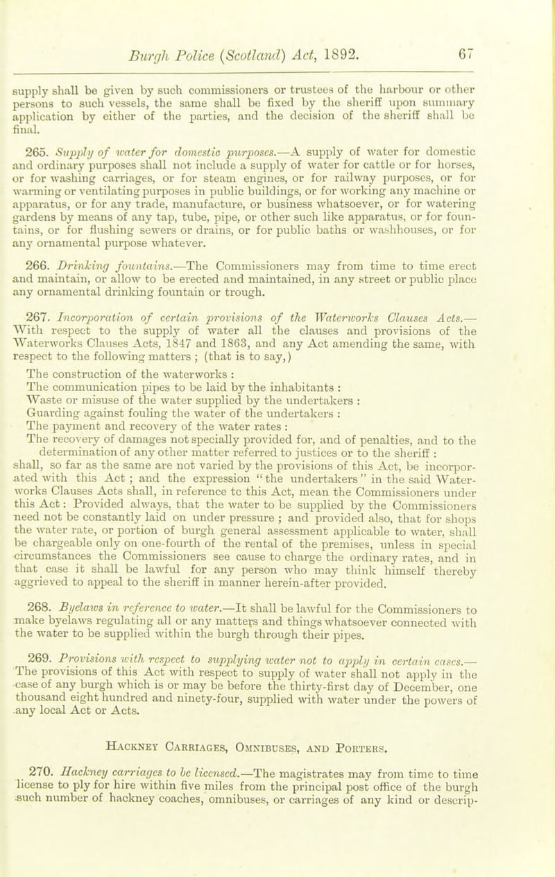 supply sliivll be given by such commissioners or trustees of the luirbour or other persons to such vessels, the same shall be fixed by the sheriff upon siniiiiiary application by either of the pai'ties, and the decision of the sheriff shall bo final. 265. Supply of water for domestic purposes.—A supply of water for domestic and ordinary purposes shall not include a supply of water for cattle or for horses, or for washing carriages, or for steam engines, or for railway purposes, or for warming or ventilating purposes in public buildings, or for working any machine or apparatus, or for any trade, manufacture, or business whatsoever, or for watering gardens by means of any tap, tube, pipe, or other such like apparatus, or for foim- tains, or for flushing sewers or drains, or for public baths or washhouses, or for any ornamental purpose whatever. 266. Drinking fountains.—The Commissioners may from time to time erect and maintain, or allow to be erected and maintained, in any street or jjublic place any ornamental drinking fountain or trough. 267. Incorporation of certain provisions of the Waterworks Clauses Acts.— With respect to the supply of water all the clauses and provisions of the Waterworks Clauses Acts, 1847 and 1863, and any Act amending the same, with respect to the following matters ; (that is to say,) The construction of the waterworks : The communication pipes to be laid by the inhabitants : Waste or misuse of the water supplied by the undertakers : Guai'ding against fouling the water of the undertakers : The payment and recovery of the water rates : The recovery of damages not specially provided for, and of penalties, and to the determination of any otlier matter referred to justices or to the sheriff : shall, so far as the same are not varied by the provisions of this Act, be incorpor- ated with this Act; and the expression the undertakers in the said Water- works Clauses Acts shall, in reference to this Act, mean the Commissioners under this Act: Provided ahvays, that the water to be supplied by the Commissioners need not be constantly laid on under pressure ; and provided also, that for shops the water rate, or portion of burgh general assessment applicable to water, shall be chargeable only on one-fourth of the rental of the premises, unless in special •circumstances the Commissioners see cause to charge the ordinary rates, and in that case it shall be lawful for any person who may think himself thereby aggrieved to appeal to the sheriff in manner herein-after provided. 268. Bi/claws in reference to water.—It shall be lawful for the Commissioners to make byelaws regulating all or any matters and things whatsoever connected with the water to be supplied within the burgh through their pipes. 269. Provisions icith respect to supplying water not to apply in certain cases.— The provisions of this Act with respect to supply of water shall not apply in the case of any burgh which is or may be before the thirty-first day of December, one thousand eight hundred and ninety-four, supplied with water under the powers of .any local Act or Acts. Hackney Cahriages, Omnibuses, and Porters. 270. Hackney carriages to he licensed.—The magistrates may from time to time license to ply for hire within five miles from the principal post office of the burgh ■such number of hackney coaches, omnibuses, or carriages of any kind or descrip-