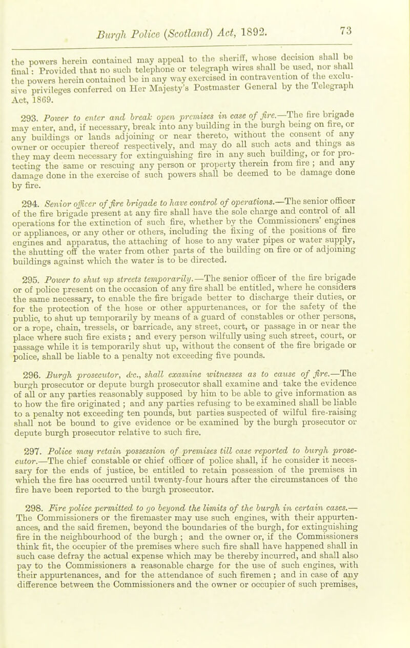 the powers herein contained may appeal to the sheriff, whose decision shall be final • Provided that no such telephone or telegraph wires sliall be used, nor shaU the powers herein contained be in any way exercised in contravention of the exclu- sive privileges conferred on Her Majesty's Postmaster General by the ielegraph Act, 1SG9. 293. Poioer to enter and hrealc open jmmiscs in case of fire.—The fire brigade may enter, and, if necessary, break into any building in the burgh being on fire, or any buildings or lands adjoining or near thereto, without the consent of any owner or occupier thereof respectively, and may do all such acts and things as they may deem necessary for extinguishing fire in any such building, or for pro- tecting the same or rescuing any person or property therein from fire ; and any damage done in the exercise of such powers shall be deemed to be damage done by fire. 294. Senior officer of fire brigade to have control of operations.—The senior officer of the fire brigade present at any fire shall have the sole charge and control of all operations for the extinction of such fire, whether by the Commissioners' engines or appliances, or any other or others, including the fixing of the positions of fire engines and apparatus, the attaching of hose to any water pipes or water supply, the shutting off the water from other parts of the building on fire or of adjoining buildings against which the water is to be directed. 295. Poiver to shut vp streets temporarily.—The senior officer of the fire brigade or of police present on the occasion of any fire shall be entitled, where he considers the same necessary, to enable the fire brigade better to discharge their duties, or for the protection of the hose or other appurtenances, or for the safety of the public, to shut up temporarily by means of a guard of constables or other persons, or a rope, chain, tressels, or barricade, any street, court, or passage in or near the place where such fire exists ; and every person wilfully using such street, court, or passage while it is temporarily shut up, without the consent of the fire brigade or police, shall be liable to a penalty not exceeding five pounds. 296. Burgh prosecutor, tfcc, shall examine witnesses as to cause of fire.—The burgh prosecutor or depute burgh prosecutor shall examine and take the evidence of all or any parties reasonably supposed by him to be able to give information as to how the fire originated ; and any parties refusing to be examined shall be liable to a penalty not exceeding ten pounds, but parties suspected of wilful fire-raising shall not be bound to give evidence or be examined by the burgh prosecutor or depute burgh prosecutor relative to such fire. 297. Police may retain possession of premises till case reported to burgh prose- cutor.—The chief constable or chief officer of police shall, if he consider it neces- sary for the ends of justice, be entitled to retain possession of the premises in which the fire has occurred until twenty-four hours after the circumstances of the fire have been reported to the burgh prosecutor. 298. Fire police permitted to go beyond the limits of the burgh in certain cases.— The Commissioners or the firemaster may use such engines, with their appurten- ances, and the said firemen, beyond the boundaries of the burgh, for extinguishing fire in the neighbourhood of the burgh ; and the owner or, if the Commissioners think fit, the occupier of the premises where such fire shall have happened shall in such case defray the actual expense which may be thereby incurred, and shall also pay to the Commissioners a reasonable charge for the use of such engines, with their appurtenances, and for the attendance of such firemen ; and in case of any difference between the Commissioners and the owner or occupier of such premises.