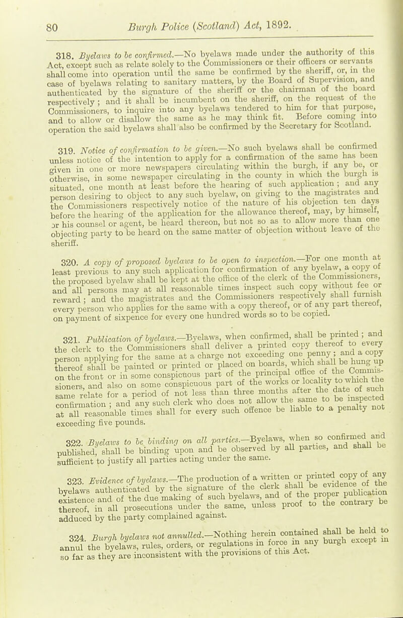 318 Byelaxos to be covfli-med.—tfo byelaws made under the authority of this Act, except such as relate solely to the Commissioners or their officers or servants shall come into operation until the same be confimied by the sheriff, or, in the case of byelaws relating to sanitary matters, by the Board of Supervision, and authenticated by the signature of the sheriff or the chairman of the board respectively : and it shall be incumbent on the sheriff, on the request of the Commissioners, to inquire into any byelaws tendered to him for tliat purpose, and to aUow or disallow the same as he may thmk fit. Before coming into operation the said byelaws shall also be confirmed by the Secretary for Scotland. 319 Notice of confirmation to he given.—'No such byelaws shall be confirmed unless'notice of the intention to apply for a confirmation of the same has been given in one or more newspapers circulating within the burgh, if any be or otherwise, in some newspaper circulatmg in the county m which the burgh is situated, one month at least before the hearing of such appbcation ; and any person desiring to object to any such byelaw, on giving to the magistrates and the Commissioners respectively notice of the nature of his objection ten days before the hearing of the appUcation for the allowance thereof, may, by himselt, 3r his counsel or agent, be heard thereon, but not so as to allow more than one objecting party to be heard on the same matter of objection without leave of the sheriff. 320 A copy of proposed hyclaws to he open to inspection.—'Foi one month at least previoas to any such appUcation for confirmation of any byelaw, a copy of the pi-oposed byelaw shall be kept at the office of the clerk of the Commissioners, and all persons may at all reasonable times inspect such copy without fee or reward; and the magistrates and the Commissioners '^JV'^''^'-]^'^^^^ l^'^l^^ every person who appUes for the same with a copy thereof, or of any part thereof, on payment of sixpence for every one hundred words so to be copied. 321. PuUication of hyelaws.--&ye\^w^, when confirmed, shaU be printed ; and the ckrk to the Commissioners shall deliver a printed copy thereof to every nelson applying for the same at a charge not exceeding one penny; and a copy tWeof Sbe painted or printed or placed on boards, wliich shall be hung up onTe fron 01 in some conspicuous part of the principal office of the Commis sroners and also on some conspicuous part of the works or locahty to which the same relTte for a period of not less than three months after the date of such crfirmatiln ; and ^any such clerk who does not allow the same to be inspected rarreasonkble times shall for every such offence be hable to a penalty not exceeding five pounds. 322. Byelaws to he hinding or. all parties.-Bjel^^'s, ^^^ZZ.'tS'lh^lli pubUshed, shaU be bmding upon and be observed by aU parties, and shaU be sufficient to justify all parties acting under the same. S23 Evidence of hvelaius.—The production of a wi-itten or printed copy of any thereof, in all prosecutions under the same, unless proof to the contrary oe adduced by the party complained against. ■^94 Burah h/elaws not annulled.-Sothmg herein contained fliaU be held to J^l\h:t^£^-le., orders, or regulations m any burgh except ni so far as they are inconsistent with the provisions of this Act.