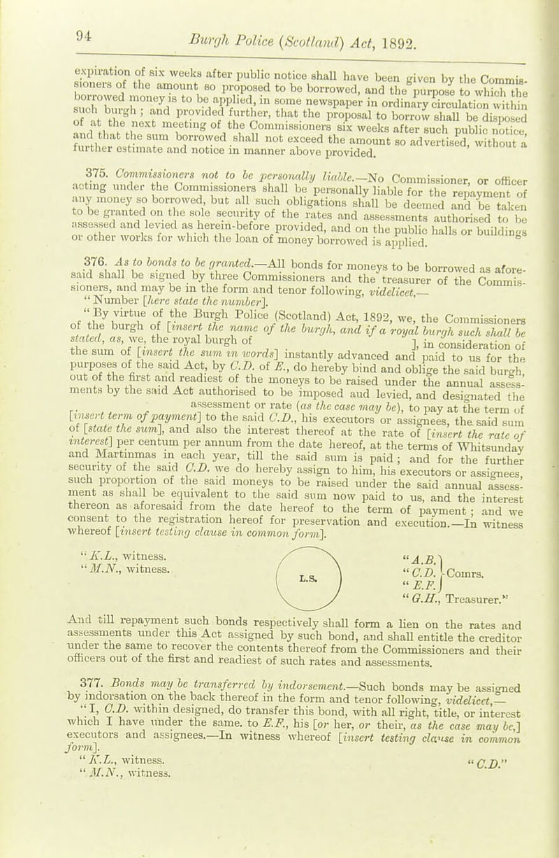 expiration of six weeks after jjublic notice shaU have been given by the CommiB sioners of tlie amount so proposed to be borrowed, and theVurpose to wWcTth; borrowed money ,s to be applied, in some newspapei- in ordinary crulation within of at th?nL?'' P':°^''lf'-th-. that the proposal to borrow BhaU be disposed of at the next meeting of the Comm.sBioners six weeks after such public notice aw hat the sum borrowed shall not exceed the amount so advertised, Wthout a lurtlier estnnate and notice m manner above provided. J^-t .^I'f^th'''p'' P^Tfy No Commissioner, or officer . otmg under the Commissioners shall be personally liable for the repayment of any money so borrowed but all such obligations shall be deemed and be taken to be granted on the sole security of the rates and assessments authorised to be assessed and levied as herem-before provided, and on the public halhs or buildings or other works for which the loan of money borrowed is applied. 376 As to hands t<, he orantecL-M\ bonds for moneys to be borrowed as afore- said shall be signed by three Commissioners and the treasurer of the Commis- sioners, and may be m the form and tenor following, videlicet —  Number [Acre state the numher]. '■ By vu-tue of the Burgh Police (Scotland) Act, 1892, we, the Commissioners of the burgh of [insert the name of the burgh, and if a royal hurcjh such shall be stated, as, we, the royal burgh of consideration of the sum of [insert the sum tn words] instantly advanced and paid to us for the purposes of the said Act, by CD. of do hereby bind and oblige the said bm-h out of the first and readiest of the moneys to be raised under the annual assess- ments by the said Act authorised to be imposed aud levied, and desi-^uated the '^■'S'^^^ent or rate {as the case may he), to pay at tlie term of [insert term of payment] to the said CD., his executors or assignees, the. said sum of [stale the sum], and also the interest thereof at the rate of [insert the rate of interest] per centum per annum from the date hereof, at the terms of Whitsunday and Martinmas in each year, till the said sum is paid ; and for the further security of the said O.D. we do hereby assign to him, his executors or assignees such proportion of the said moneys to be raised under the said annual assess- ment as shall be equivalent to the said sum now paid to us, and the interest thereon as aforesaid from the date hereof to the term of payment • and we consent to the registration hereof for preservation and execution.—lii witness whereof [insert testincj clause in cominon form], '■A'.i., witness. ^\ AB^ Jf-iV., witness. / \  C.D.[comvs. E.F.)  O.H., Treasurer.'- And till repayment such bonds respectively shall form a Ken on the rates and assessments under this Act assigned by such bond, and shaU entitle the creditor under the same to recover the contents thereof from the Commissioners and their offacers out of the first and readiest of such rates and assessments. 377. Bonds may he transferred hy indorsement.—Buch bonds may be assioned by indorsation on the back thereof in the form and tenor foUo\ving, videlicet —  I, CD. within designed, do transfer this bond, with all right, title, or interest which I have under the same, to E.F., his [or her, or their, as the case may be,] executors and assignees.—In witness whereof [insert testing clause in common form].  K.L., witness. <i q jy >■  jl/.iV., witness.