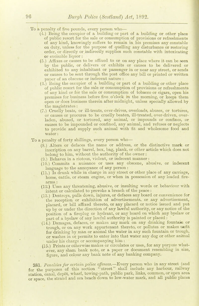 To a penalty of five pounds, every person wlio— (4.) Being the occupier of a building or part of a building or other place of public resort for tlie sale or consumption of provisions or refreshments of any kind, knowingly suffers to remain in his premises any constable on duty, unless for the purpose of quelling any disturbance or restoring order, or directly or indirectly supplies such constable with intoxicating or excisable lirpior: (5.) Affixes or causes to be affixed to or on any place where it can be seen by the public, or delivers or exhibits or causes to be delivered or exhibited to any inhabitant or passenger in or near any street, or sends or causes to be sent through the post office any bill or printed or written paper of an obscene or indecent nature : (3.) Being the occupier of a building or part of a building or other place of public resort for the sale or consumption of provisions or refresliments of any kind or for tlie sale or consumption of tobacco or cigars, open his premises for business before five o'clock in the morning, or keeps them open or does business therein after midnight, unless specially allowed by the magistrates: (7.) Cruelly beats, or ill-treats, over-drives, overloads, abuses, or tortures, or causes or procures to be cruelly beaten, ill-treated, over-driven, over- laden, abused, or tortured, any animal, or impounds or confines, or causes to be impounded or confined, any animal, and refuses or neglects to provide and supply such animal with fit and wholesome food and water: To a penalty of forty shillings, every person who— (8.) Alters or defaces the name or address, or the distinctive mark or inscription on any barrel, box, bag, plank, or other article which does not belong to him, without the authority of the owner: (9.) Behaves in a riotous, violent, or indecent manner : (10.) Commits a nuisance or uses any obscene, abusive, or indecent language to the annoyance of any person : (11.) Is drunk while in charge in any street or other place of any carriage, horse, cattle, or steam engine, or when in possession of any loaded fire- arms : (12.) Uses any threatening, abusive, or insulting words or behaviour with intent or calculated to provoke a breach of the peace : (13.) Destroys, pulls down, injures, or defaces any board or convenience for the reception or exhibition of advertisements, or any advertisement, placard, or bill affixed thereto, or any placard or notice issued and put up by or under the direction of any lawful authority, or any notice of the position of a fireplug or hydrant, or any board on which any byelaw or part of a byelaw of any lawful authority is painted or placed : (14.) Damages, defaces, or makes any mark on any drinking fountaiu or trough, or on any work appurtenant thereto, or pollutes or makes unfit for drinking by man or animal the water in any such fountain or trough, or washes in or permits to enter into that water any dog or other animal ■ under his charge or accompanying him : (15.) Prints or otherwise makes or circulates or uses, for any purpose what- ever, any sham bank note, or a paper or document resembling in size, figure, and colour any bank note of any banldng company. 381. Penalties for certain police offences.—-Every person who in any street (and for the purjjoses of this section street shall include any harbour, railway station, canal, depOt, wharf, to\ving-path, public park, links, common, or open area or space, the strand and sea beach down to low-water mark, and all public places