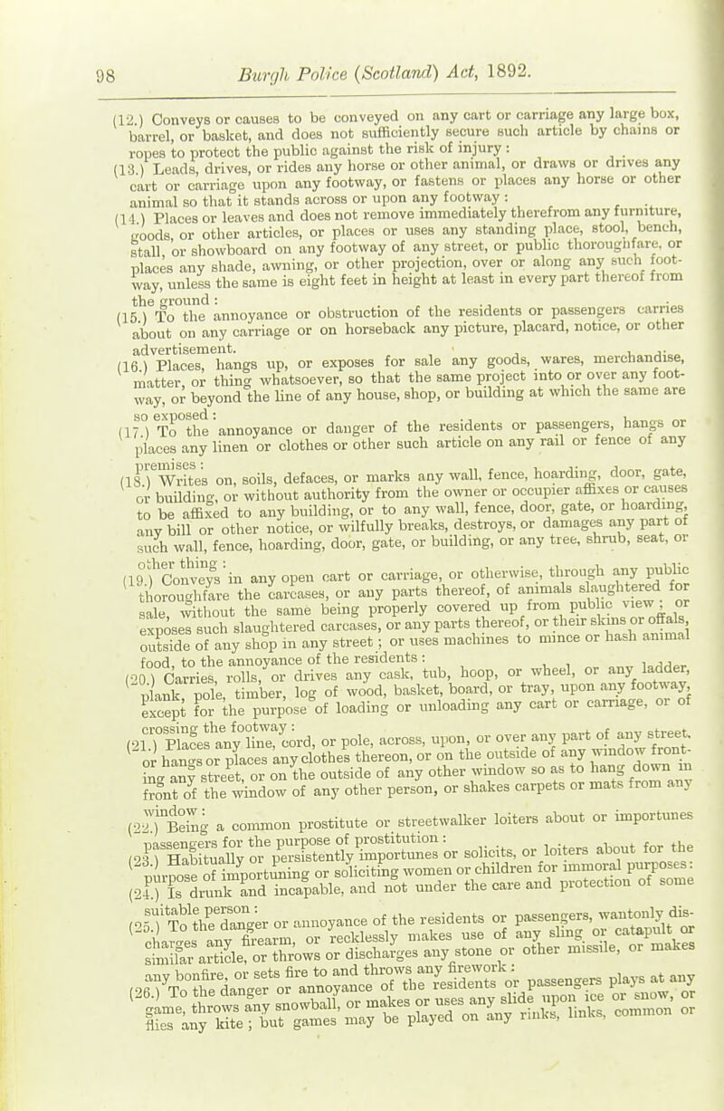 (12 ) Conveys or causes to be conveyed on any cart or carriage any large box, barrel, or basket, and does not sufficiently secure such article by chains or ropes to protect the public against the risk of injury : (13 ) Leads, drives, or rides any horse or other animal, or draws or drives any cart or carriage upon any footway, or fastens or places any horse or other animal so that it stands across or upon any footway : (14 ) Places or leaves and does not remove immediately therefrom any furniture, goods or other articles, or places or uses any standing place, stool, bench, stall or showboard on any footway of any street, or public thorougnfare, or places any shade, amiing, or other projection, over or along any such foot- way, unless the same is eight feet in height at least in every part thereof from the round : (15 \ To the annoyance or obstruction of the residents or passengers carries about on any carriage or on horseback any picture, placard, notice, or other advertisement. i, j- (16 ) Places, hangs up, or exposes for sale any goods, wares, merchandise, matter or thing whatsoever, so that the same project into or over any foot- way, or beyond the line of any house, shop, or building at which the same are (17°) To^the'annoyance or danger of the residents or passengers, hangs or places any linen or clothes or other such article on any rail or fence of any (ifrWrites on, soils, defaces, or marks any wall, fence, hoarding, door, gate, or building, or without authority from the ovmev or occupier affixes or causes to be affixed to any building, or to any wall, fence, door, gate, or hoarding any bill or other notice, or wilfully breaks, destroys, or damages any part of such wall, fence, hoarding, door, gate, or building, or any tree, shrub, seat, or (19l^'convTyVin any open cart or carriage, or otherwise, through any pubHc ' thoro gWare the Leases, or any parts thereof of ..rra.X.^.^^^t^^_ for sale, ^thout the same being properly covered up from public ^i^w or exposes such slaughtered carcases, or any parts thereof, °r their slmis o^^^^^^ outside of any shop in any street ; or uses machines to mince or hash ammal food, to the annoyance of the residents : i„ (oo Scarries, rolls, or drives any cask, tub, hoop, or wheel, or any ladder, nlank pole timber, log of wood, basket, board, or tray, upon any footway licept For Ihe purpose^of loading or unloading any cart or carriage, or of ^n)i^J^:^yt::jU or pole, across, upon or over any part of any st-. or hancrsor places any clothes thereon, or on the outside of any window tont- L anv street or on the outside of any other window so as to hang down m Znt of the -^ndow of any other person, or shakes carpets or mats from any (•>7j°£g a common prostitute or streetwalker loiters about or importunes ,.irSa5;S^rsFsrn%C or solicits, or loiters about for the ' irmse of impo-t-^ng or soliciting women or children for immoral purposes: (21.) L drunlTand incapable, and not under the care and protection of some ,orfT?the'drger or annoyance of the residents or passengers, wantonly dfe-