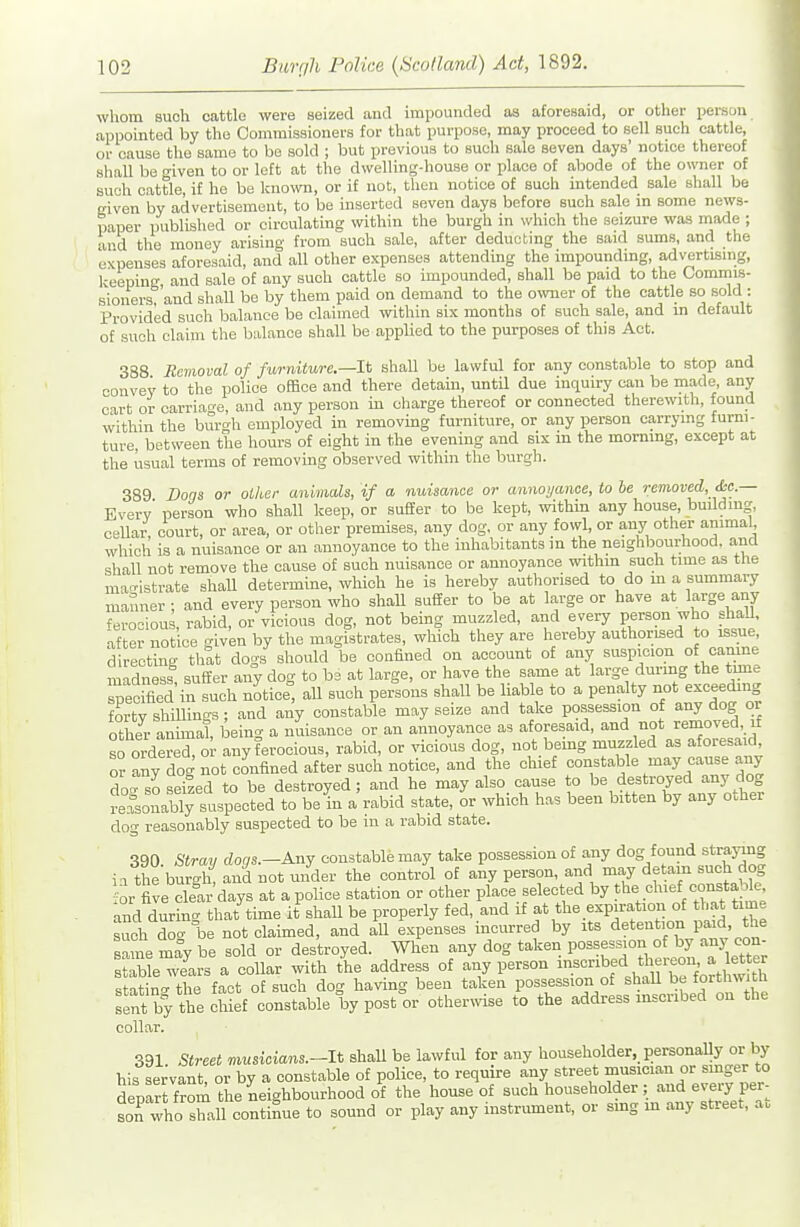 whom such cattle were seized and impounded aa aforesaid, or other person appointed by the Commissioners for that purpose, may proceed to sell such cattle, or cause the same to be sold ; but previous to suoh sale seven days' notice thereof shall be o-iven to or left at the dwelling-house or place of abode of the owner of suoh cattle, it he be kno\vn, or if not, then notice of such intended sale shall be given by advertisement, to be inserted seven days before such sale in some news- paper publLshed or circulating within the burgh in \vhich the seizure was made ; and the money arising from such sale, after deducting the said sums, and the expenses aforesaid, and all other expenses attending the impounding, advertising, keeping, and sale of any such cattle so impounded, shall be paid to the Commis- sioners, and shall be by them paid on demand to the owner of the cattle so sold : Provided such balance be claimed within six months of such sale, and in default of such claim the balance shall be applied to the purposes of this Act. 388 Removal of furniturc—It shall be lawful for any constable to stop and convey to the police office and there detain, until due inquiry can be made, any cart or carriage, and any person in charge thereof or connected therewith, found within the bm-o-h employed in removing furniture, or any person carrying furni- ture, between the hours of eight in the evening and six in the mornmg, except at the usual terms of removing observed within the burgh. 389 Dons or other animals, if a nuisance or annoyance, to be removed, &c.— Every' person who shall keep, or sufier to be kept, within any house, buddmg, cellar court, or area, or other premises, any dog, or any fowl, or any other animal which is a nuisance or an annoyance to the inhabitants in the neighbourhood, and shall not remove the cause of such nuisance or annoyance within such time as the mao-istrate shaU determine, which he is hereby authorised to do m a summary manner ■ and every person who shaU suffer to be at large or have at large any fero-ious rabid, or vicious dog, not being muzzled, and every person who shall, after notice iven by the magistrates, which they are hereby authorised to issue, directing that dogs should be confined on account of any suspicion of camne midness suffer any dog to be at large, or have the same at large during the tmie specified in such notice, all such persons shall be liable to a penalty not exceeding fnrfv shillino-s • and any constable may seize and take possession of any dog or S ttial, being a imisance or an annoyance as aforesaid, and not removed if so ordered or any ferocious, rabid, or vicious dog, not bemg muzzled as aforesaid, or any dog not confined after such notice, and the chief constable may cause any do-so .seized to be destroyed; and he may also cause to be destroyed any dog Jersonably suspected to be in a rabid state, or which has been bitten by any other dog reasonably suspected to be m a rabid state. 390. Stray dogs.^Any constable may take possession of any dog found straying ia the burgh, and not under the control of any person, and may detain such dog or five del- days at a police station or other place selected by the chief consta le and durinc that time it shaU be properly fed, and if at the expiration of that time such do be not claimed, and all expenses incurred by its detention paid the sa ne may be sold or destroyed. When any dog taken PO-ession o by any con stable wears a collar with the address of any person ^^i^* j',^ statino- the fact of such dog having been taken possession of shaU be forthwitu sfnt by thechLf constable by poster other^vise to the address inscribed on the collar. 391 Street musicians.-lt shaU be lawful for any householder,_ personally or by his servant or by a constable of police, to require any street musician or smger to deparrfrom the neighbourhood of the house of such householder; and every per- sorwho shall continue to sound or play any instrument, or smg m any street, ao