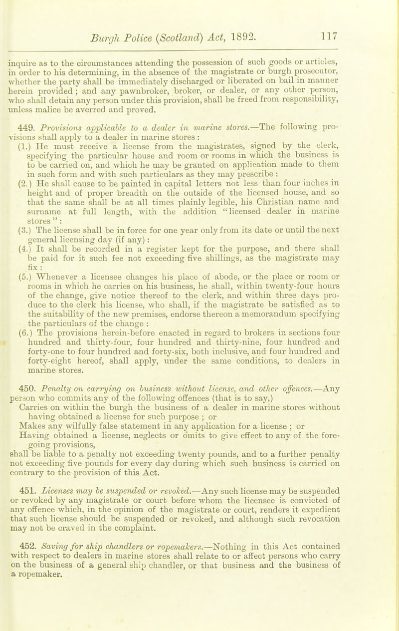 inquire as to the circumstances attending the possession of such goods or articles, in order to his determining, in the absence of the magistrate or burgh prosecutor, whether tlie party shall be immediately discharged or liberated on bail in manner herein provided ; and any pawnbroker, broker, or dealer, or any other person, who shall detain any person under this provision, shall be freed from responsibility, unless malice be averred and proved. 449. Provisions applicable to a dealer in marine sloi-es.—The following pro- visions shall apply to a dealer in marine stores : (1.) He must receive a license from the magistrates, signed by the clerk, specifying the particular house and room or rooms in which the business is to be carried on, and which lie may be granted on application made to them in such form and with such particulars as they may prescribe : (2.) He shall cause to be painted in capital letters not less than four inches in height and of proper breadth on the outside of the licensed house, and so that the same shall be at all times plainly legible, his Christian name and surname at full length, with the addition licensed dealer in marine stores  : (3.) The license shall be in force for one year only from its date or until the next general licensing day (if any): (4.) It shall be recorded in a register kept for the purpose, and there shall be paid for it such fee not exceeding five shillings, as the magistrate may fix: (5.) Whenever a licensee changes his place of abode, or the place or room or rooms in which he carries on his business, lie shall, within twenty-four hours of the change, give notice thereof to the clerk, and within three days pro- duce to the clerk his license, who shall, if the magistrate be satisfied as to the suitability of the new premises, endorse thereon a memorandum specifying the particulars of the change : (6.) The provisions herein-before enacted in regard to brokers in sections four hundred and thirty-four, four hundred and thirty-nine, four himdred and forty-one to four hundred and forty-six, both inclusive, and four hundred and forty-eight hereof, shall apply, under the same conditions, to dealers in marine stores. 450. Penalty on carrying on business without license, and other offences.—Any person who commits any of the following offences (that is to say,) Carries on within the burgh the business of a dealer in marine stores without having obtained a license for such purpose ; or Makes any wilfully false statement in any application for a license ; or Having obtained a license, neglects or o'mits to give effect to any of the fore- going provisions, shall be liable to a penalty not exceeding twenty pounds, and to a further penalty not exceeding five pounds for every day during which such business is carried on contrary to the provision of this Act. 451. Licenses may be suspended or revoked.—Any such license may be suspended or revoked by any magistrate or court before whom the licensee is convicted of any offence which, in the opinion of the magistrate or court, renders it expedient that such license should be suspended or revoked, and although such revocation may not be craved in the complaint. 452. Saving for ship chandlers or ropemalcers.—Nothing in this Act contained with respect to dealers in marine stores shall relate to or affect persons who carry on the business of a general ship chandler, or that business and the business of a ropemaker.