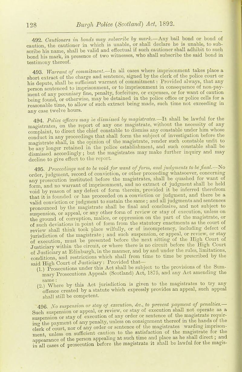 492. Cautioners in hands may subscribe by mark—Any bail bond or bond of caution, the cautioner in which is unable, or shall declare he is unable, to sub- scribe his name, sh.all be valid and effectual if such cautioner shall adhibit to such bond his mark, 'in presence of two witnesses, who shall subscribe the said bond in testimony thereof. 493. Warrant of commitment.—In all oases where imprisonment takes place a short extract of the charge and sentence, signed by the clerk of the police court or his depute, shall be sufficient warrant of commitment: Provided always, that any person sentenced to imprisonment, or to imprisonment in consequence of non-pay- ment of any pecuniary fine, penalty, forfeiture, or expenses, or for want of caution beino- found, or otherwise, may be detained in the police office or police cells for a reasonable time, to allow of such extract being made, such time not exceeding in any case twelve hours. 494. Police officers may oe dismissed by magistrates.—It shall be lawful for the magistrates, on the report of any one magistrate, without the necessity of any coinplaint, to direct the chief constable to dismiss any constable under him whose conduct in any proceedings that shall form the subject of investigation before tlie man-istrate shall, in the opinion of the magistrate, render such constable unfit to be any longer retained in the police establishment, and such constable shall be dismissed accordingly; but the magistrates may make further inquiry and may decline to give effect to the report. 495. Proceedings not to be void for xoant of form, and judyments to befinal.So order,'judgment, record of conviction, or other proceeding whatsoever, concerning any prosecution instituted before the magistrates, shall be quashed for want of form, and no warrant of imprisonment, and no extract of judgment shall be held void 'by reason of any defect of form therein, provided it be inferred therefrom that it is founded or has proceeded on a conviction or judgment, and there be a valid conviction or judgment to sustain the same; and all judgments and sentences pronounced by the magistrate shall be final and conclusive, and not subject to suspension, or appeal, or any other form of review or stay of execution, unless on the ground of corruption, malice, or oppression on the part of the magistrate, or of such deviations in pomt of form from the statutory enactments as the court of review shall think took place wiMully, or of incompetency, including defect of jurisdiction of the magistrate ; and such suspension, or appeal, or review, or stay of execution, must be presented before the next sitting of the High Court of Justiciary within the circuit, or where there is no circuit before the High Court of Justiciary at Edinburgh, in the manner, and by and under the rules, limitations, conditions, and restrictions which shall from time to time be prescribed by the said High Court of Justiciary: Provided that— (1 ) Prosecutions under this Act shall be subject to the provisions of the Sum- ry Prosecutions Appeals (Scotland) Act, 1875, and any Act amending the mary same: (2 ) Where by this Act jurisdiction is given to the magistrates to try any offence created by a statute which expressly provides an appeal, such appeal shall still be competent. 496 No suspension or stay of execution, die, to prevent payment of penalties.— Such suspension or appeal, or review, or stay of execution shaU not operate as a suspension or stay of execution of any order or sentence of the magistrate requir- insr the payment of any penalty, unless on consignment thereof in the hands of the clerk of court nor of any order or sentence of the magistrates wardnig unprison- ment unless 'on suflacient caution to the satisfaction of the magistrate for the •appearance of the person appealing at such time and pkce as he shall direct; and in all cases of prosecution before the magistrate it shall be lawful for the magis-