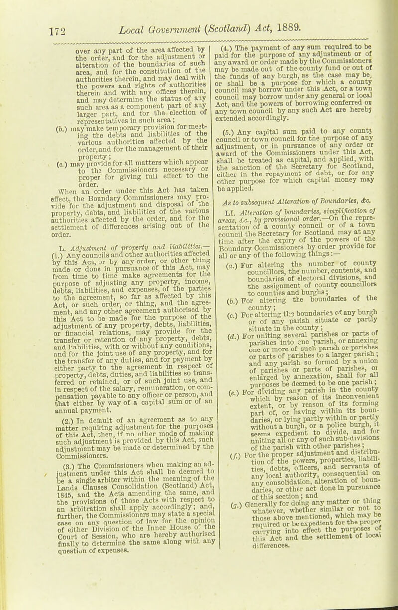 over any part of the area affected by the order, and for the adjustment or alteration of the boundaries of such area, and for the constitution of the authorities therein, and may deal with the powers and rights of authorities therein and with any offices therein, and may determine the status of any such area as a component part of any larger part, and for the election of representatives in such area; (b.) may make temporary provision for meet- ing the debts and liabilities of the various authorities affected by the order, and for the management of their property; (c 1 may provide for all matters which appear to the Commissioners necessary or proper for giving full effect to the order. When an order under this Act has talcen effect, tlie Boundary Commissioners may pro- vide for tlie adjustment and disposal of the property, debts, and liabilities of the various authorities affected by the order, and for the settlement of differences arising out of the order. L. Adjustnwnl of -property and liabililws.— (1.) Auy councils and other authorities aff ected by this Act, or by any order, or other thing made or done in jiursuance of this Act, may from time to time make agreements for the purpose of adjusting any property, income, debts, liabilities, and expenses, of the parties to the aqreement, so far as affected by this Act, or such order, or thing, and the agree- ment, and any other agreement authorised by this Act to be made for the pirrpose of the adjustment of any property, debts, liabilities, or financial relations, may provide for the transfer or retention of any property, debts, and liabilities, with or without any conditions, and for the joint use of any property, and for the transfer of any duties, and for payment by either party to the agreement in respect of property, debts, duties, and liabilities so trans- ferred or retained, or of such joint use, and in respect of the salary, remuneration, or com- pensation payable to any officer or person, and that either by way of a capital sum or of an annual payment. (2.) In default of an agreement as to any matter requiring adjustment for the purposes of this Act, then, if no other mode of making such adjustment is provided by this Act, such adjustment may be made or determined by the Commissioners. (3 ) The Commissioners when making an ad- justment under this Act shall be deemed to be a single arbiter within the meaning of the Lands Clauses Consolidation (Scotland) Act, 1815 and the Acts amending the same, and the provisions of those Acts with respect to an Arbitration sliall apply accordingly; and further, the Commissioners may state a special case on any question of law for the opinion of either Division of the Inner House of the Court of Session, who are hereby authorised finally to determine the same along with any question of expenses. (4.) The payment of any sum required to be paid for the purpose of any adjustment or of any award or order made by the Commissioners may be made out of the county fund or out of the funds of any burgh, as the case may be, or shaU be a purpose for which a county council may borrow under this Act, or a town council may borrow under any general or local Act, and the powers of borrowing conferred on any to^TO councU by any such Act are herebj extended accordingly. (5.) Any capital sum paid to any countj council or town council for the purpose of any adjustment, or in pursuance of any order or award of the Commissioners under this Act, shall be treated as capital, and applied, with the sanction of the Secretary for Scotland, either in the repayment of debt, or for any otlier pui-pose for which capital money may be applied. As to subsequent Alteration, of Boundaries, £c. LI. Alteration of boundaries, simpliflcation oj areas tic, by provisional order.—On the repre- sentation of a county council or of a town council the Secretary for Scotland may at any time after the expiry of the powers ol the Boundary Commissioners by order provide for all or any of the following things :— (a) For altering the number of county councillors, the number, contents, and boundaries of electoral divisions, and the assignment of county councUlors to counties and burghs; (b.) For altering the boundaries of the county; , x. x. (c ) For altering th3 boundanes oi any burgh or of any parish situate or partly situate in the county; (d ) For uniting several parishes or parts ol parishes into cue parish, or annexing one or more of such pansh or parishes or parts of parishes to a larger parish; and any parish so formed by a union of parishes or parts of parishes, oi enlarged by annexation, shaU for all purposes be deemed to be one parish; (e ') For dividing any parish in the county which by reason of its inconvement extent, or by reason of its forming part of, or having within its boun- daries, or lying partly within or partly without a burgh, or a police burgh, it seems expedient to dmde, and for uniting all or any of such sub-divisions of the parish with other parishes; (n For the proper adjustment and distnDu- tion of the powers, properties, liabdi- ties, debts, officers, and sen-ants of any local authority, consequential on any consolidation, alteration of boun- daries, or other act done in pursuance of this section ; and (Q ) Generally for doing any matter or thing ^ ' whate\-er, whether similar or not to those above mentioned, which may Da required or be expedient for the proper carrying into eflect the PrP?f °f this Act and the settlement of locni dill'erences.