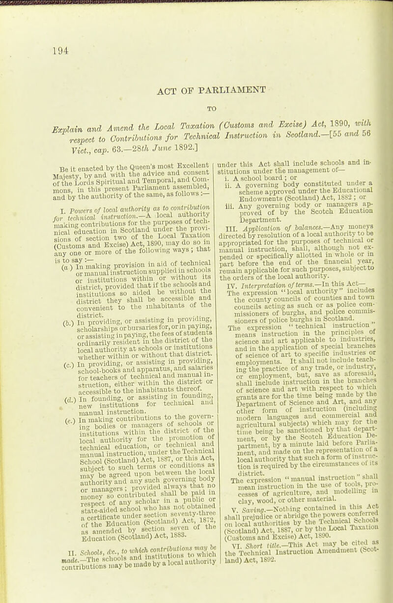 ACT OF PARLIAMENT TO Explain and A^rtcnd the Loml Taxation (Customs and Excise) Act, 1890, M respect to Contributions for Technical Instruction %n Scotland.-[oo and 56 Vict, cap. 63.—28i7i, June 1892.] Be it enacted by tlie Queen's most Excellent Majesty, by and with the advice and consent of Uie Lords Spiritual and Temporal, and Com- mons, in this present Parliament assembled, Ind by the authority ot the same, as follows :- I Powers of local authonty as to contribution for technical instruotion.-A local authority makiu-' contributions for the purposes of tech- u ca education in Scotland under the prov, sions of section two ot the Local Taxation (Customs and Excise) Act, 1890, may do so in any one or more of the following ways; that (a )'ln'making provision in aid of technical ^ ' OT manual instruction supplied m schoo s or institutions within or without its district, provided that if the schools and nstitutions so aided be mthout the district they shall be accessible and convenient to the inhabitants of the (h 1 IiTproviding, or assisting iu providing, scholarships or bursaries for, or in paying, orassistinginpaying,thefeesotstuden.s ordinarily resident in the district of the local authority at schools or institutions whether within or without that district. (c 1 In providing, or assisting in providing, ^ school-bool°s and apparatus, and salaries for teachers of technical and manual in- struction, either within the district or accessible to the inhabitants thereof. (d ■) In founding, or assisting lu founding, ^ -new institutions for technical and manual instruction. (..) In making contributions to the govern- in- bodies or managers of schools or inltitutions within the district of the local authority for the promotion of technical education, or technical and mai ualinstruction, undertt.eTechnical School (Scotland) Act, 1887, or this Act, subiect to such terras or conditions as inav be agreed upon between the local authority and any such governing body or managers ; provided always that no money so contributed shall be paid in ■esnect of any scholar iu a public or stafe aided school who has not obtained f cScate under section sevenly-tlvree of the Education Scotland) Act 18,2 amended by section seven of the Education (Scotland) Act, 1SS3. Ti Sr/imis <Cc., to which contributions ma^/ bc under this Act shall include schools and in- stitutions under the management of— i. A school board ; or ii. A governing body constituted under a scheme approved under the Educational Endowments (Scotland) Act, 1SS2 ; or iii Any governing body or managers ap- proved of by the Scotch Education Department. III. Application of balances.—Any moneys directed by resolution of a local authority to be appropriated for the purposes of technical or manual instruction, shall, although not ex- pended or specilically allotted in whole or in part before the end of the financial year, remain applicable for such purposes, subject to the orders of the local authority. IV. Interpretation of term.—In this Act— The expression local authority' includes the county councils of counties and town councils acting as such or as police com- missioners of burghs, and police commis- sioners of police burghs in Scotland. The expression  technical instruction means instruction in the principles of science and art applicable to industries, and in the application of special branches of science of art to specific industries or employments. It shall not include teach- ing the practice of any trade, or industry, or employment, but, save as aforesaid, shall include instruction in the branches of science and art with respect to which grants are for the time being made by the Department of Science and Art, and any other form of instruction (includms modern languages and commercial and agricultural subjects) which may ior tlie tfiue being be sanctioned by that depart- ment, or by the Scotch Education De- partment, by a minute laid before Parha- ment and made on the representation ol a local authority that such a fonn ofiiistnic- tion is required by the circumstances ol its The'^'eiprcssion  manual instruction •' shall mean instruction iu the use of tools, pro- cesses of agriculture, and modelling m clay, wood, or other material. V. Saviiw.-Nothing contained in this Act shall prejudice or abridge the powers confened on local authorities by ,«>« T^^,,^^'uon (Scotland) Act, 1SS7, or by «>e Local Taxation (Customs and Excise) Act, 1S90. VI. S;ior( (i«c.-Tliis Act may be cited as the Technical Instruction Amendment (bco^ land) Act, 1S112.