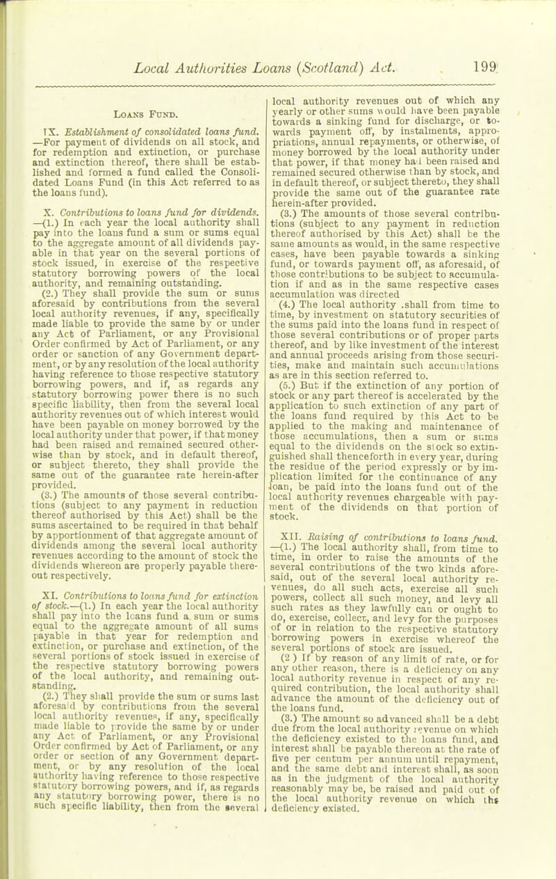 LoAKS Fund. IX. Establishment of consolidated loans fund. —For payment of dividends on all stock, and for redemption and extinction, or purchase and extinction thereof, there shall be estab- lished and formed a fund called the Consoli- dated Loans Fund (in this Act referred to as the loans fund). X. Contributions to loans fund for dividends. —(1.) In each year the local authority shall pay into the loans fund a sum or sums equal to the aggregate amount of all dividends pay- able in that year on the several portions of stock issued, in exercise of the respective statutory borromng powers of the local authority, and remaining outstanding. (2.) They shall provide the sum or sums aforesaid by contributions from the several local authority revenues, if any, specifically made liable to provide the same by or under any Act of Parliament, or any Provisional Order conflimed by Act of Parliament, or any order or sanction of any Government depart- ment, or byany resolution of the local authority having reference to those respective statutory borrowing powers, and if, as regards any statutory borrowing power there is no such specific liability, then from the several local authority revenues out of which interest would have been payable on money borrowed by the local authority under that power, if that money had been raised and remained secured other- wise than by stock, and in default thereof, or subject thereto, they shall provide the same out of the guarantee rate herein-after provided. (3.) The amounts of those several contribu- tions (subject to any payment in reduction thereof authorised by this Act) shall be the sums ascertained to be required in that behalf by apportionment of that aggregate amount of dividends among the several local authority revenues according to the amount of stock the dividends whereon are properly payable there- out respectively. XI. Contribntions to loans fund for extinction of stock.—(1.) In each year the local authority shall pay into the loans fund a sum or sums equal to the aggregate amount of all suras payable in that year for redemption and extinction, or purchase and extinction, of the several portions of stock issued in exercise of the resjier.'tive statutory borrowing powers of the local authority, and remaining out- standing. (2.) They shall provide the sum or sums last aforesaid by contribntions from the several local authority revenues, if any, specifically made liable to y rovide the same by or under any Act of Parliament, or any Provisional Order confirmed by Act of Parliament, or any order or section of any Government depart- ment, 01' by any resolution of the local authority liaving reference to those respective statutory borrowing powers, and if, as regards any .statutory borrowing power, there is no such specific liability, then from the several local authority revenues out of which any yearly or other snms would have been payable towards a sinking fund for discharge, or to- wards payment oft, by instalments, appro- priations, annual repayments, or otherwise, of money borrowed by the local authority under that power, if that money ha J been raised and remained secured otherwise than by stock, and in default thereof, or subject thereto, they shall provide the same out of the guarantee rate herein-after provided. (3.) The amounts of those several contribu- tions (subject to any payment in reduction thereof authorised by this Act) shall be the same amounts as would, in the same respective cases, have been payable towards a sinking fund, or towards payment oft', as aforesaid, of those contributions to be subject to accumula- tion if and as in the same respective cases accumulation was directed (4.) The local authority .shall from time to time, by investment on statutory securities of the suras paid into the loans fund in respect of those several contributions or of proper parts thereof, and by like investment of the interest and annual proceeds arising from those securi- ties, make and maintain such accunuilations as are in this section referred to. (5.) Bui; if the extinction of any portion of stock or any part thereof is accelerated by the application to such extinction of any part of the loans fund required by this Act to be applied to the making and maintenance of those accumulations, then a sura or sums equal to the dividends on the slock so extin- guished shall thenceforth in every year, during the residue of the period expressly or by im- plication limited for the continuance of any Joan, be paid into the loans fund out of the local authority revenues chargeable with pay- ment of the dividends on that portion of stock. XII. Raising of contributions to loans fund. —(1.) The local authority shaU, from time to time, in order to raise the amounts of the several contributions of the two kinds afore- said, out of the several local authority re- venues, do all such acts, exercise all such powers, collect all such money, and levy all such rates as they lawfully can or ought to do, exercise, collect, and levy for the purposes of or in relation to the respective statutory borrowing powers in exercise whereof the several portions of stock are issued. (2 ) If by reason of any limit of rate, or for any other reason, there is a deficiency on any local authority revenue in respect of any re- quired contribution, the local authority shall advance the amount of the deficiency out of the loans fund. (3.) The amount so advanced shall be a debt due from the local authority ii?vcnue on which the deficiency existed to the loans fund, and interest sliall lie payable thereon at the rate of five per centum per annum until repayment, and the same debt and interest shall, as soon as in the judgment of the local anthority reasonably may be, be raised and paid out of the local authority revenue on which lh» deficiency existed.