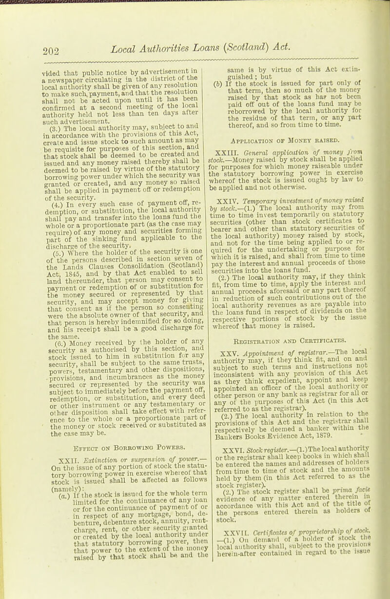 J^^^BMOll^flTfniilWlllVrflirH'V''''™™™'' 1 202 Local Authorities Loans (Scotland) Act. vided that public notice by advertisement in a newspaper circulating in the district of the local authority shall be given of any resolution to make such payment, and that the resolution shall not be acted upon until it has been conflrnied at a second meeting of the local authority held not less than ten days alter such advertisement. , . ^ t , (3 ) The local authority may, snbiect to and in accordance with the provisions of this Act, create and issue stock to such amount as may be requisite for purposes of this section, and that stock shall be deemed to be created and issued and any money raised thereby shall be deemed to be raised by virtue of the statutory borrowing power under which the security was granted or created, and any money so raised shall be applied in payment off or redemption of the security. (4) In every such case of payment oil, re- demption, or substitntion, the local authority shall pay and transfer into the loans fund the whole or a proportionate part (as the case may require) of any money and securities forming part of the sinking fund applicable to the dischar!;e of the security. (6 ) Where the holder of the security is one of the persons described in section seven of the Lands Clauses Consolidation (Scotland) Act, 1S45, and by that Act enabled to sell land thereunder, that person may consent to payment or redemption of or substitution for the money secured or represented by that security, and may accept money for giving that consent as if the person so consenting were the absolute owner of that security, and that person is herebv indemnified for so doing, and his receipt shall be a good discharge for the same. , , , j » (6.) Money received by the holder of any security as authorised by this section, and stock issued to hira in substitution fur any security, shall be subject to the same trusts, powers, testamentary and other dispositions, -provisions, and incumbrances as the money secured or represented by the security was subject to immediately before the payment off, redemption, or substitution, and every deed or other instrument or any testamentary or other disposition shall take effect with refer- ence to the whole or a proportionate part of ' the money or stock received or substituted as the case may be. Effect on Boreowing Powers. XXII. Extinction or sus]7ension of power.— On the issue of any portion of stock the statu- tory borrowing power in exercise wheieot that stock is issued shall be affected as follows ^(aT'lf ihe stock is issued for the whole term limited for the continuance of any loan or for the continuance of payment of or in respect of any mortgage, bond, de- benture, debenture stock, annuity, rent- charge, rent, or other security gi anted or created by the local authority under that statutory borrowing power, then that power to the extent of the uioiiey raisecf by that stock shaU be and the same is by virtue of this Act ex;iii- guished; bat (V) If the stock is issued for part only of that term, then so much of the money raised by that stock as ha? not been paid off out of the loans ftmd may be reborrowed by the local authority for the residue of that term, or any part thereof, and so from time to time. Application of Money raised. XXIII. General appliciUion of money from s/odc—Honey raised by stock shall be applied for purposes for which money raiseable under the statutory borrowing power in exercise whereof the stock is issued ought by law to be applied and not otherwise. XXIV. Temporary investment of money raised ly stock.—(I.) The local authority may fronr time to time invest temporarily on statutory securities (other than stock certificates to bearer and other than statutory securities of the local authority) money raised by stock, and not for the time being applied to or re- quired for the undertaking or purpose foi which it is raised, and shall from time to time pay the interest and annual proceeds of those securities into the loans fund. (2.) The local authority may, if they think lit, from time to time, apply the interest and annual proceeds aforesaid or any part thereof in reduction of such contributions out of the local authority revenues as are payable into the loans fund in respect of dividends on the respective portions of stock by the issue whereof that money is raised. Registration and Certificates. XXV. Appointment of registrar.—Ihe local authority may, if they think fit, and on and subject to such terms and instractions not inconsistent with any provision of this Act as they think expedient, appoint and keep appointed an officer of the local authority or other person or any bank as registrar for all or any of the purposes of this Act (in this Act referred to as the registrar). (2 ) The local authority in relation to tne provisions of this Act and the registrar shall respectively be deemed a banker wnthin the Bankers Books Evidence Act, 1ST9. XXVI. Stock register.—0..)Tbe local author!tj- or the registrar shall keep books in which shall be entered the names and addresses of holdere from time to time of stock and the amounts held by them (in this Act referred to as the stock register). . (2 ) The stock register shall be prima /acM evidence of any matter entered therein m accordance with this Act and of the title ot the persons entered therein as holders of stock, XXVri. Certificates of proprietorship o/ stoct. —(1 ) On demaiid of a holder of stock the local authority shall, subject to the provisions herein-after contained in regard to the issue