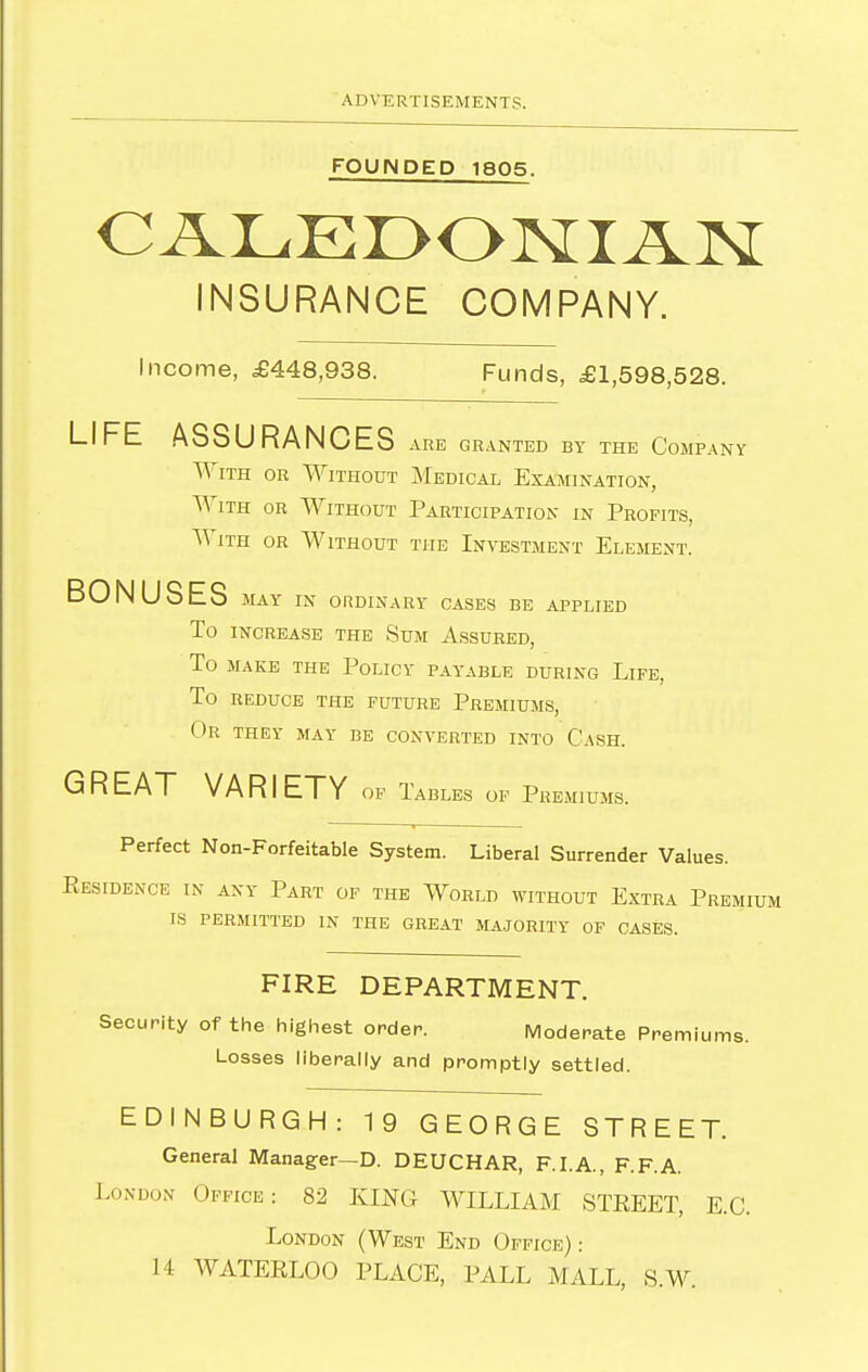 FOUNDED 1805. INSURANCE COMPANY. Income, £448,938. Funds, £1,598,528. LIFE ASSURANCES are granted by the Company With or Without Medical Examination, With or Without Participation in Profits, With or Without the Investment Element. BONUSES IVLAY IN ORDINARY CASES BE APPLIED To INCREASE the Sum Assured, To MAKE THE PoLICY PAYABLE DURING LiFE, To REDUCE THE FUTURE PREMIUMS, Or they may be converted into Cash. GREAT VARIETY of Tables of Premiums. Perfect Non-Forfeitable System. Liberal Surrender Values. Kesidence in any Part of the World without Extra Premium is permitted in the great majority of cases. FIRE DEPARTMENT. Security of the highest orden. IVloderate Premiums. Losses liberally and promptly settled. EDINBURGH: 19 GEORGE STREET. General Manager—D. DEUCHAR, F.I.A., F.F.A. London Office: 82 KING WILLIAM STKEET, E.G. London (West End Office) : 14 WATERLOO PLACE, PALL MALL, S.W.