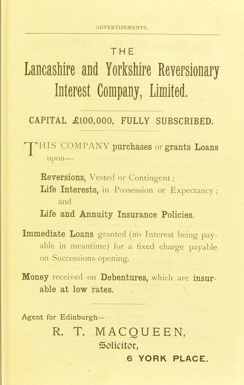 THE Lancashire and YorksUre Reversionary Interest Company, Limited. CAPITAL £100,000, FULLY SUBSCRIBED. upon— Reversions, Vested or Contingent; Life Interests, in Possession or Expectancy ; and Life and Annuity Insurance Policies. Immediate Loans granted (no Interest being pay- able in meantime) for a fixed charge payable on Successions opening. Money received on Debentures, which are insur- able at low rates. Agent for Edinburgh— COMPANY purchases or grants Loans R. T. MACQUEEN, Solicitor,