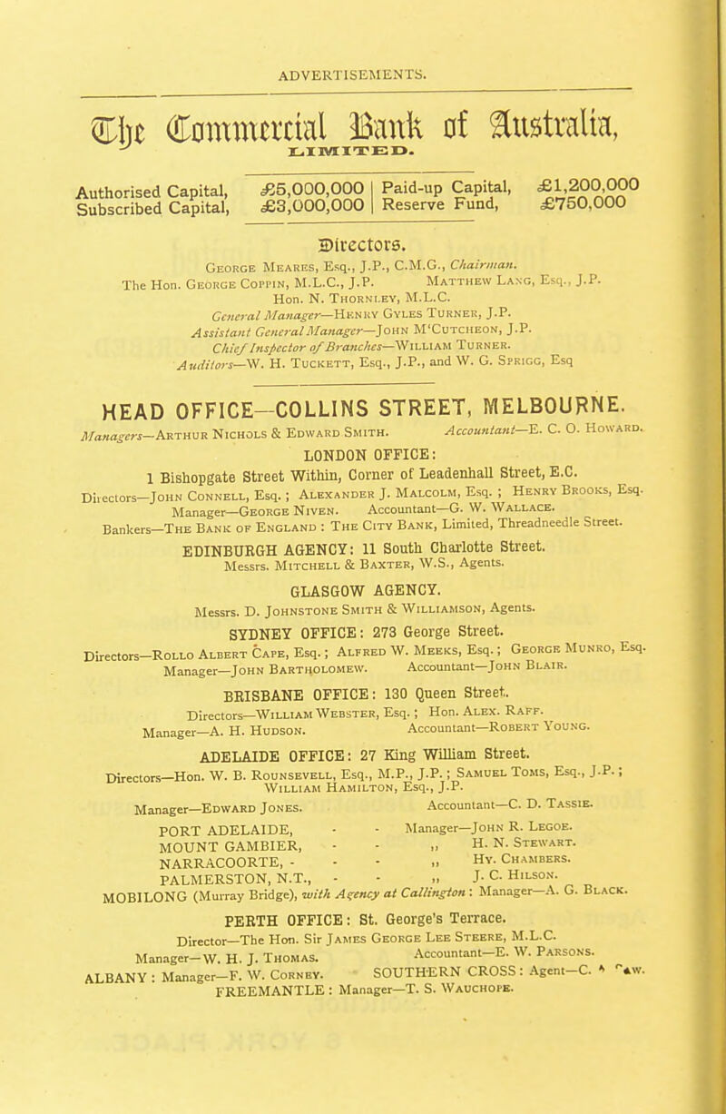 m)t Commercial Bank of australm, Authorised Capital, Subscribed Capital, ^5,000,000 £3,000,000 Paid-up Capital, Reserve Fund, £1,200,000 £750,000 ©(rectors. George Meares, Esq., J.P., C.M.G., Chairman. The Hon. George Coppin, M.L.C., J.P. Matthew Lang, Esq., J.P. Hon. N. Thorni.ey, M.L.C. General Manager—Hv.mi-i Gyles Turner, J.P. Assistant General Manager—]oati M'Cutcheon, J.P. Clue/Inspector of Branches—^ waapm. Turner. Auditors—'^. H. Tuckett, Esq., J.P., and W. G. Sprigg, Esq HEAD OFFICE-COLLINS STREET, MELBOURNE. Managers-hs.-XH^'R Nichols & Edward Smith. Accountant—S.. C. O. Howard. LONDON OFFICE: 1 Bishopgate Street Within, Corner of Leadenhall Street, E.C. Direclors-JoHN CoNNELL, Esq. ; Alexander J. Malcolm, Esq. ; Henry Brooks, Esq. Manager—George Niven. Accountant—G. W. Wallace. Bankers-THE Bank of England : The City Bank, Limited, Threadneedle Street. EDINBURGH AGENCY: 11 South Charlotte Street. Messrs. Mitchell & B.'iXTER, W.S., Agents. GLASGOW AGENCY. Messrs. D. Johnstone Smith & Williamson, Agents. SYDNEY OFFICE; 273 George Street. Directors-RoLLO Albert Cape, Esq.; Alfred W. Meeks, Esq.; George Munro. Esq. Manager—John Bartholomew. Accountant—John Blair. BRISBANE OFFICE: 130 Queen Street. Directors—William Webster, Esq.; Hon. Alex. Raff. Manager—A. H. Hudson. Accountant—Robert Young. ADELAIDE OFFICE: 27 King William Street. Director.s—Hon. W. B. Rounsevell, Esq., M.P., J.P.; Samuel Toms, Esq., J.P.; William Hamilton, Esq., J.P. Manager—Edward Jones. Accountant-C. D. Tassie. PORT ADELAIDE, - - Manager—John R. Legoe. MOUNT GAMBIER, - - ,> H. N. Stewart. NARRACOORTE, - - - „ Hy. Chambers. PALMERSTON, N.T., - - „ J- C Hilson. MOBILONG (Murray Bridge), luith Agency at Callington : Manager—A. G. Black. PERTH OFFICE: St. George's Terrace. Director—The Hon. Sir James George Lee Steere, M.L.C. Manager-W. H. J. Thomas. Accountant-E. W. Parsons. ALBANY : Manager-F. W. Cornev. SOUTHERN CROSS : Agent-C. * tw. FREEMANTLE : Manager—T. S. Wauchope.