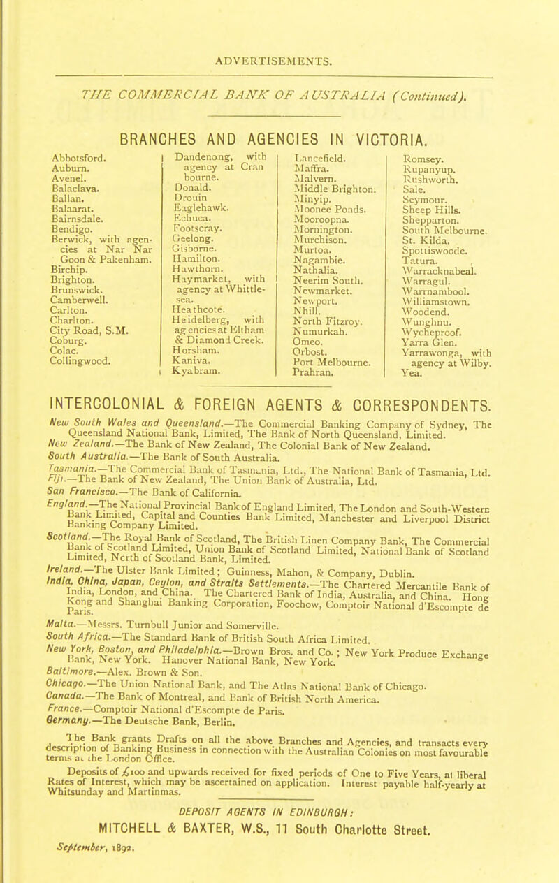 THE COMMERCIAL BANK OF AUSTRALIA (Continued). BRANCHES AND AGENCIES IN VICTORIA. Abbolsford. Auburn. Avenel. Balaclava. Ballan. Balaarat. Bairnsdale. Bendigo. Berwick, with agen- cies at Nar Nar Goon & Pakenham. Birch ip. Brighton. Brunswick. Camberwell. Carlton. Charlton. City Road, S.M. Coburg. Colac. Collingwood. Dandenong, with agency at Cran bourne. Donald. D roll in En.glehawk. Echuca. Footscray. (reelong. G is borne. Hamilton. Hawthorn. Haymarket, with I agency at Whittle- sea. Heathcote. Heidelberg, with agencies at Eli ham & Diamond Creek. Horsham. Kaniva. Kyabram. Lancefield. Maffra. Malvern. Middle Brighton. Minyip. Moonee Ponds. Mooroopna- Mornington. Murchison. Murtoa. Nagambie. Nathalia. Neerim South. Newmarket. Newport. NhiU. North Fitzroy. Numurkah. Omeo. Orbost. Port Melbourne. Prahran. Romsey. Rupanyup. Rush worth. Sale. Seymour. Sheep Hills. Shepparion. South Melbourne. St. Kilda. Spoiiiswoode. Tat ura. Warracknabeal. Warragul. Warrnambool. Williamstown. Woodend. Wunghnu. Wycheproof. Yarra Glen. Yarrawonga, with agency at Wilby. Yea. INTERCOLONIAL & FOREIGN AGENTS & CORRESPONDENTS. New South Wales and Queensland.—The Commercial Banking Company of Sydney, The Queensland National Bank, Limited, The Bank of North Queensland, Limited. New Zealand.—The Bank of New Zealand, The Colonial Bank of New Zealand. South Australia.-The Bank of South Australia. Tasmania.—The Commercial Bank of Tasmania, Ltd., The National Bank of Tasmania, Ltd Fiji-—The Bank of New Zealand, The Union Bank of Australia, Ltd. San Francisco.—The Bank of California, England.-The National Provincial Bank of England Limited, The London and South-Western Bank Linnied, Capital and Counties Bank Limited, Manchester and Liverpool District Banking Company Limited. Scotland-The Royal Bank of Scotland, The British Linen Company Bank, The Commercial Bank of Scotland Limited Union Bank of Scotland Limited, National Bank of Scotland Limited, Ncrth of Scotland Bank, Limited. Ireland.—The Ulster Bank Limited; Guinness, Mahon, & Company, Dublin. India, China, Japan, Ceylon, and Straits Settlementa.-The Chartered Mercantile Bank of India, London, and China. The Chartered Bank of India, Au.stralia, and China. Hone Kong and Shanghai Banking Corporation, Foochow, Comptoir National d'Escompte d% Malta.—Messrs. TurnbuU Junior and Somerville. South Africa.—The Standard Bank of British South Africa Limited. New York, Boston, and Philadelphia.-Brov^n Bros, and Co.; New York Produce Exchance Bank, New York. Hanover National Bank, New York. '-ante Baltimore.—Alex. Brown & Son. Chicago.—The Union National Bank, and The Atlas National Bank of Chicago. Canada.—The Bank of Montreal, and Bank of British North America, france.—Comptoir National d'Escompte de Paris, flecmani/,—The Deutsche Bank, Berlin. The Bank grants Drafts on all the above Branches and Agencies, and transacts every description of Banking Business m connection with the Australian Colonies on most favourable terms ai the London Cfilce. Deposits of ;£ioo and upwards received for fixed periods of One to Five Years, al liberal Rates of Interest, which may be ascertained on application. Interest payable half-yearly at Whitsunday and Martinmas. DEPOSIT AGENTS IN EDINBURGH: MITCHELL & BAXTER, W.8., 11 South Charlotte Street. September y 1892.