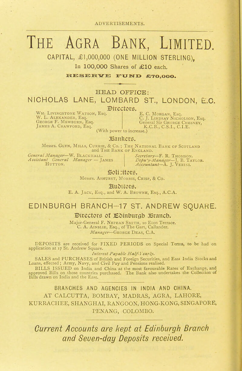 The Agra Bank, Limited. CAPITAL, £1,000,000 (ONE MILLION STERLING), In 100,000 Shares of £10 each. RESERVE EXJ JND £T0,000. HEAD OFFICE: NICHOLAS LANE, LOMBARD ST., LONDON, E.G. Divectors. Wm. Livingstone Watson, Esq. W. L. Alexander, Esq. George F. Mewburn, Esq. James A. Crawford, Esq. E. C. Morgan, Esq. C. J. Lindsay Nicholson, Esq. General Sir George Ciiesney, K.C.B., C.S.L, CLE. (With power to increase.) JSanhcrs. Messrs. Glyn, Mills, Currie, & Co.; The National Bank of Scotland and The Bank of England. General Manager—W. Blackiiall. Assistant Cefierai Manager — James Hutton. Secretary—F. R. Thomson. Vepuy-Manager—J. B. Taylor. Accountant—^A. J. Veri.vi. SoIt:ltors. Messrs. AsHURST, Morris, Crisp, & Co. 2lu&itoi-s. E. A. Jack, Esq., and W. A. Browne, Esq., A.C.A. EDINBURGH BRANCH-17 ST. ANDREW SQUARE. Siiectors of jeOinbuvgb asrancb. Major-General F. Nepean Smith, io Eton Terrace. C. A. Ainslie, Esq., of The Gart, Callander. Manager—George Deas, C.A. , DEPOSITS are received for FIXED PERIODS on Special Terms, to be had on application at 17 St. Andrew Square. Interest Payable Half-Yearly. SALES and PURCHASES of British and Foreign Securities, and East India Slocks and Loans, effected ; Army, Navy, and Civil Pay and Pensions realised. BILLS ISSUED on India and China at the most favourable Rates of Exchange, and approved Bills on those countries purchased. The Bank also undertakes the CoUeciion of Bills drawn on India and the East. BRANCHES AND AGENCIES IN INDIA AND CHINA. AT CALCUTTA, BOMBAY, MADRAS, AGRA, LAHORE, KURRACHEE, SHANGHAI, RANGOON, HONG-KONG, SINGAPORE, TENANG, COLOMBO. Current Accounts are kept at Edinburgh Branch and Seuen-day Deposits received.